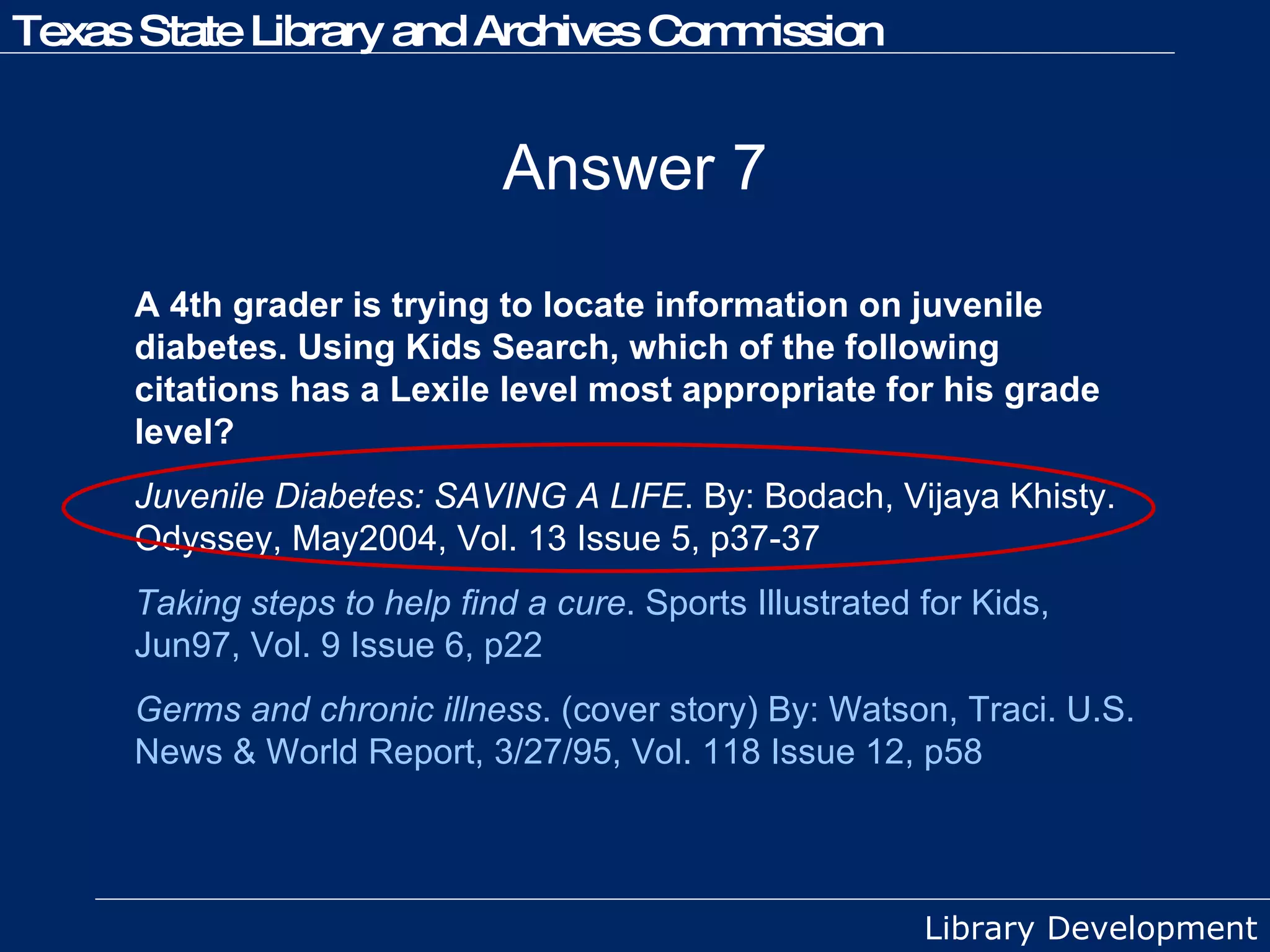 Answer 7 A 4th grader is trying to locate information on juvenile diabetes. Using Kids Search, which of the following citations has a Lexile level most appropriate for his grade level? Juvenile Diabetes: SAVING A LIFE . By: Bodach, Vijaya Khisty. Odyssey, May2004, Vol. 13 Issue 5, p37-37  Taking steps to help find a cure . Sports Illustrated for Kids, Jun97, Vol. 9 Issue 6, p22 Germs and chronic illness . (cover story) By: Watson, Traci. U.S. News & World Report, 3/27/95, Vol. 118 Issue 12, p58 