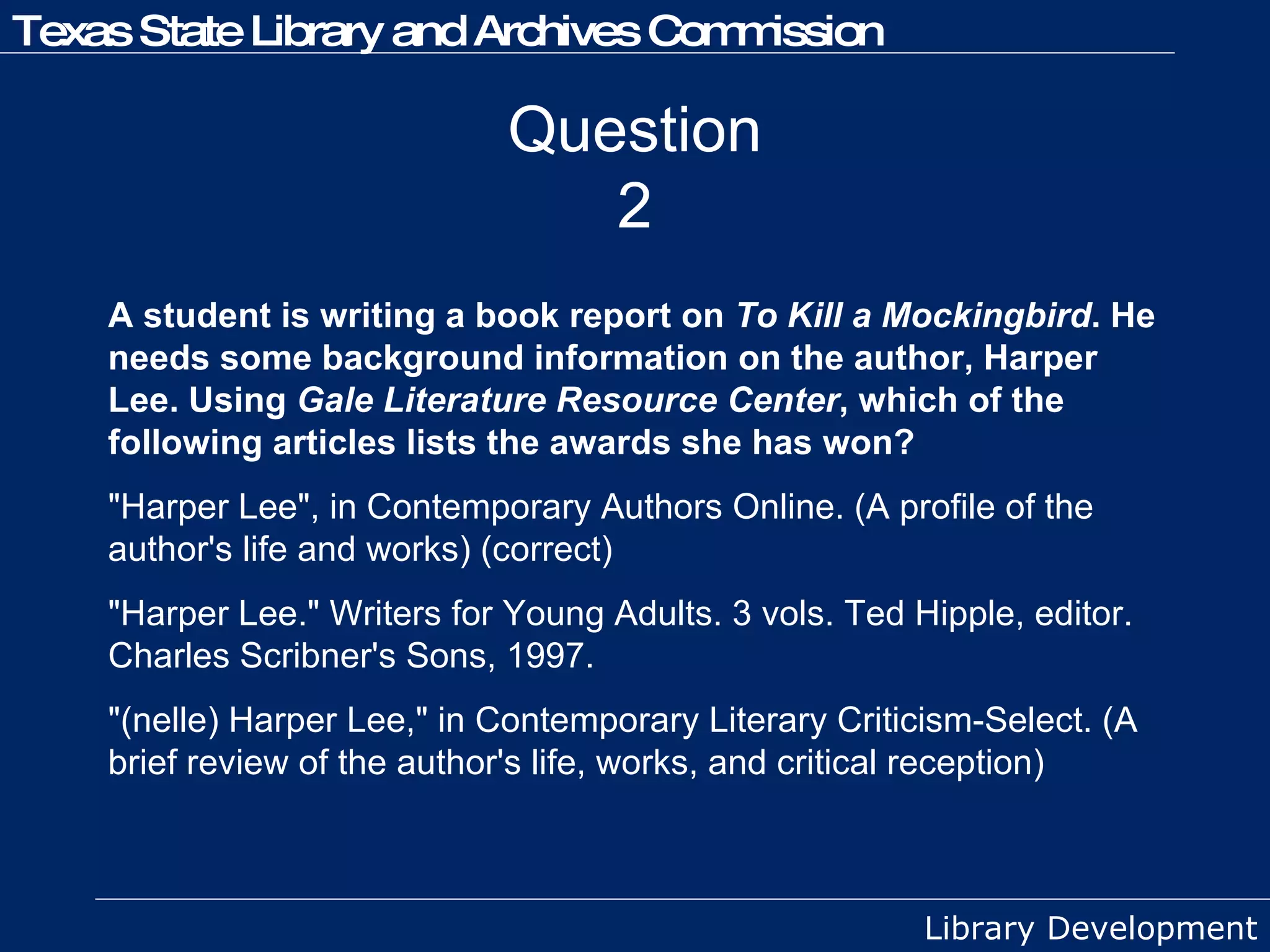 Question 2 A student is writing a book report on  To Kill a Mockingbird . He needs some background information on the author, Harper Lee. Using  Gale Literature Resource Center , which of the following articles lists the awards she has won? "Harper Lee", in Contemporary Authors Online. (A profile of the author's life and works) (correct) "Harper Lee." Writers for Young Adults. 3 vols. Ted Hipple, editor. Charles Scribner's Sons, 1997. "(nelle) Harper Lee," in Contemporary Literary Criticism-Select. (A brief review of the author's life, works, and critical reception) 