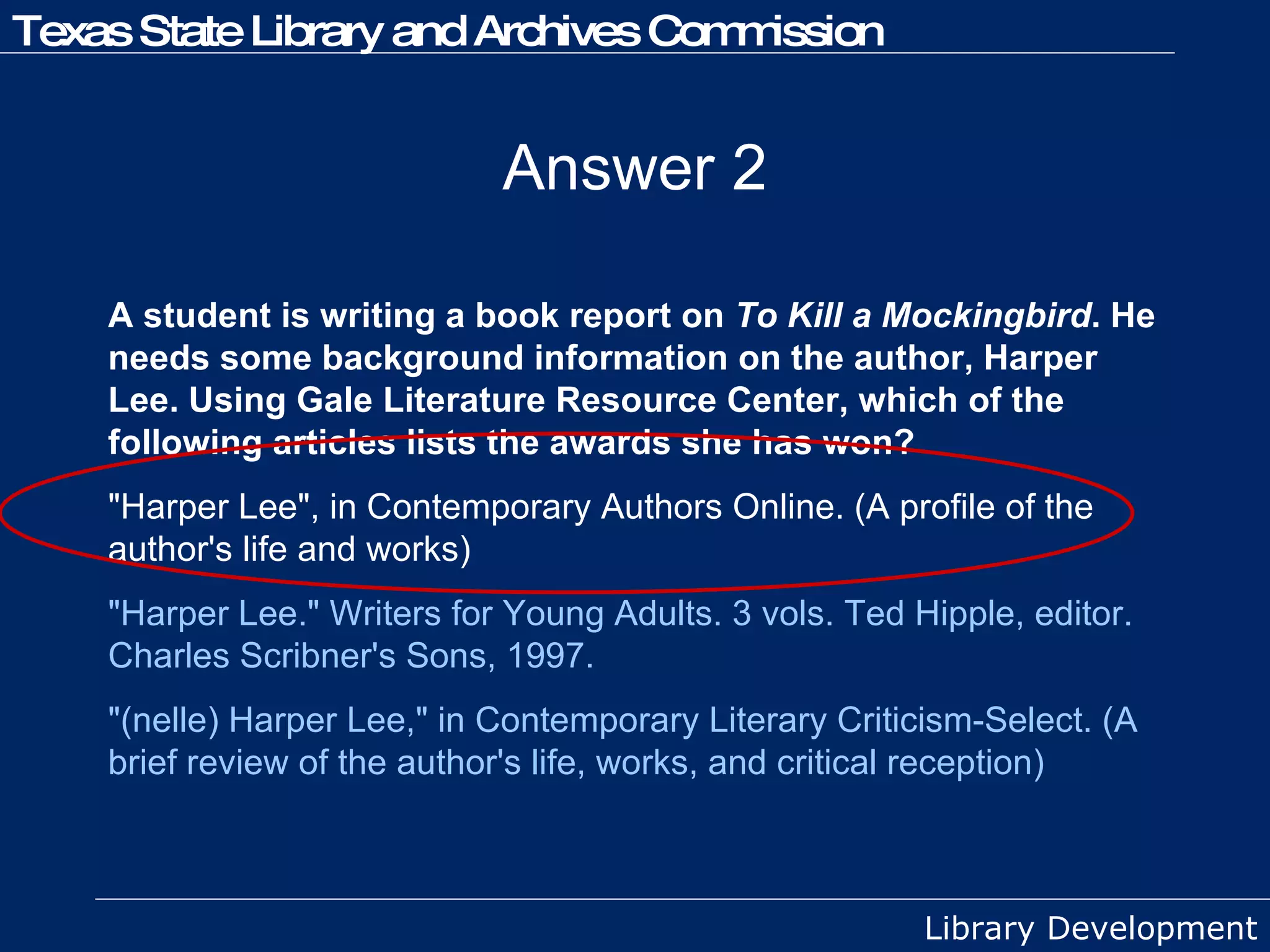 Answer 2 A student is writing a book report on  To Kill a Mockingbird . He needs some background information on the author, Harper Lee. Using Gale Literature Resource Center, which of the following articles lists the awards she has won? "Harper Lee", in Contemporary Authors Online. (A profile of the author's life and works)  "Harper Lee." Writers for Young Adults. 3 vols. Ted Hipple, editor. Charles Scribner's Sons, 1997. "(nelle) Harper Lee," in Contemporary Literary Criticism-Select. (A brief review of the author's life, works, and critical reception) 