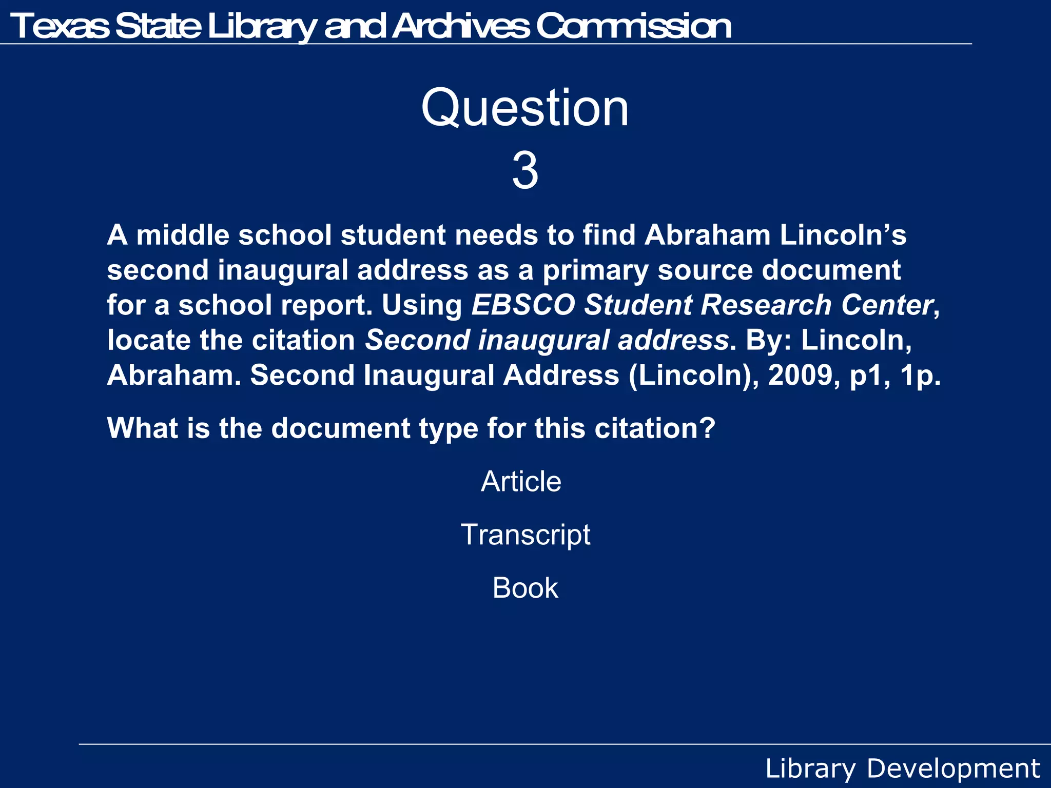 Question 3 A middle school student needs to find Abraham Lincoln’s second inaugural address as a primary source document for a school report. Using  EBSCO Student Research Center , locate the citation  Second inaugural address . By: Lincoln, Abraham. Second Inaugural Address (Lincoln), 2009, p1, 1p.  What is the document type for this citation? Article  Transcript Book 