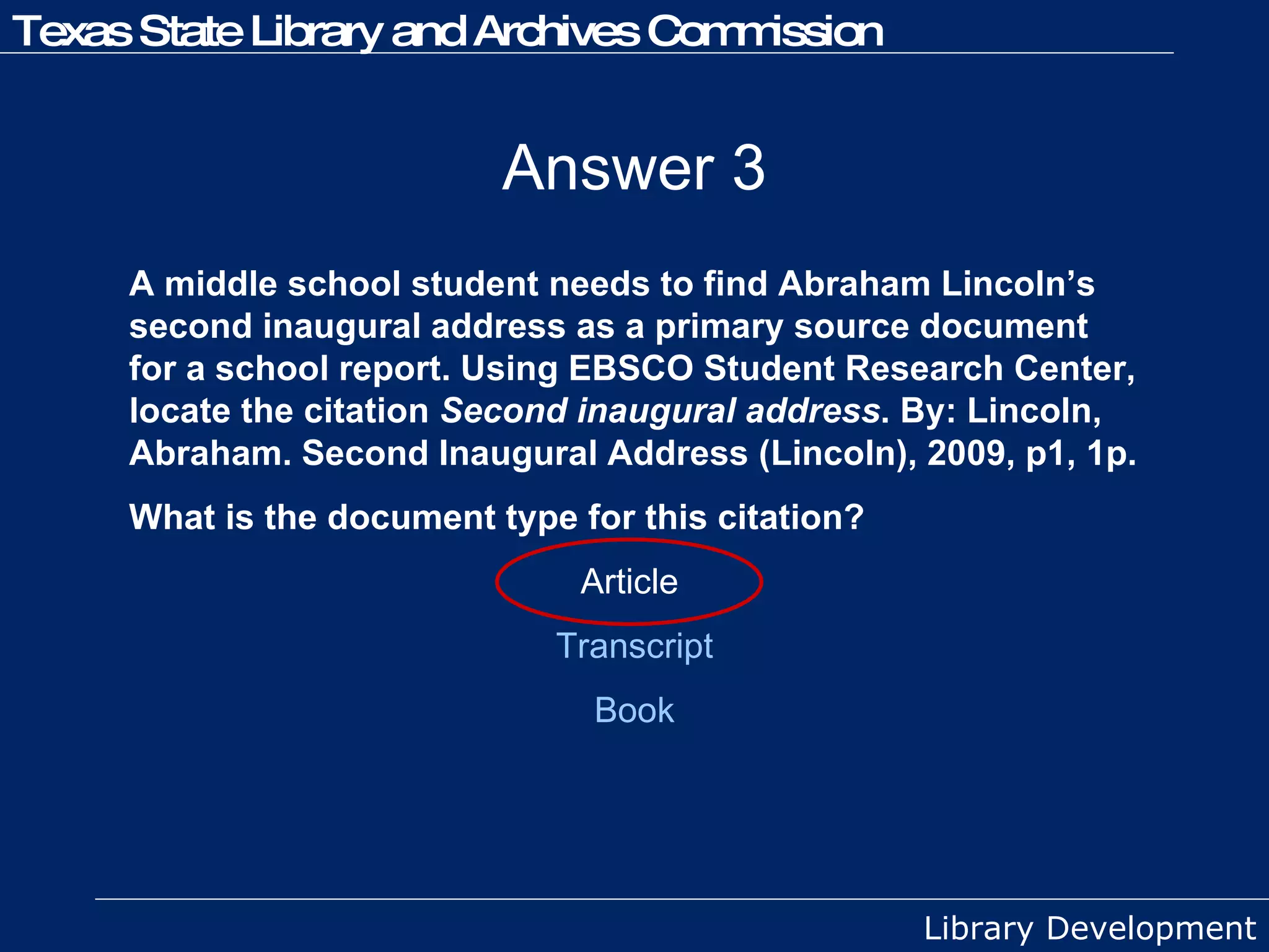 Answer 3 A middle school student needs to find Abraham Lincoln’s second inaugural address as a primary source document for a school report. Using EBSCO Student Research Center, locate the citation  Second inaugural address . By: Lincoln, Abraham. Second Inaugural Address (Lincoln), 2009, p1, 1p.  What is the document type for this citation? Article  Transcript Book 
