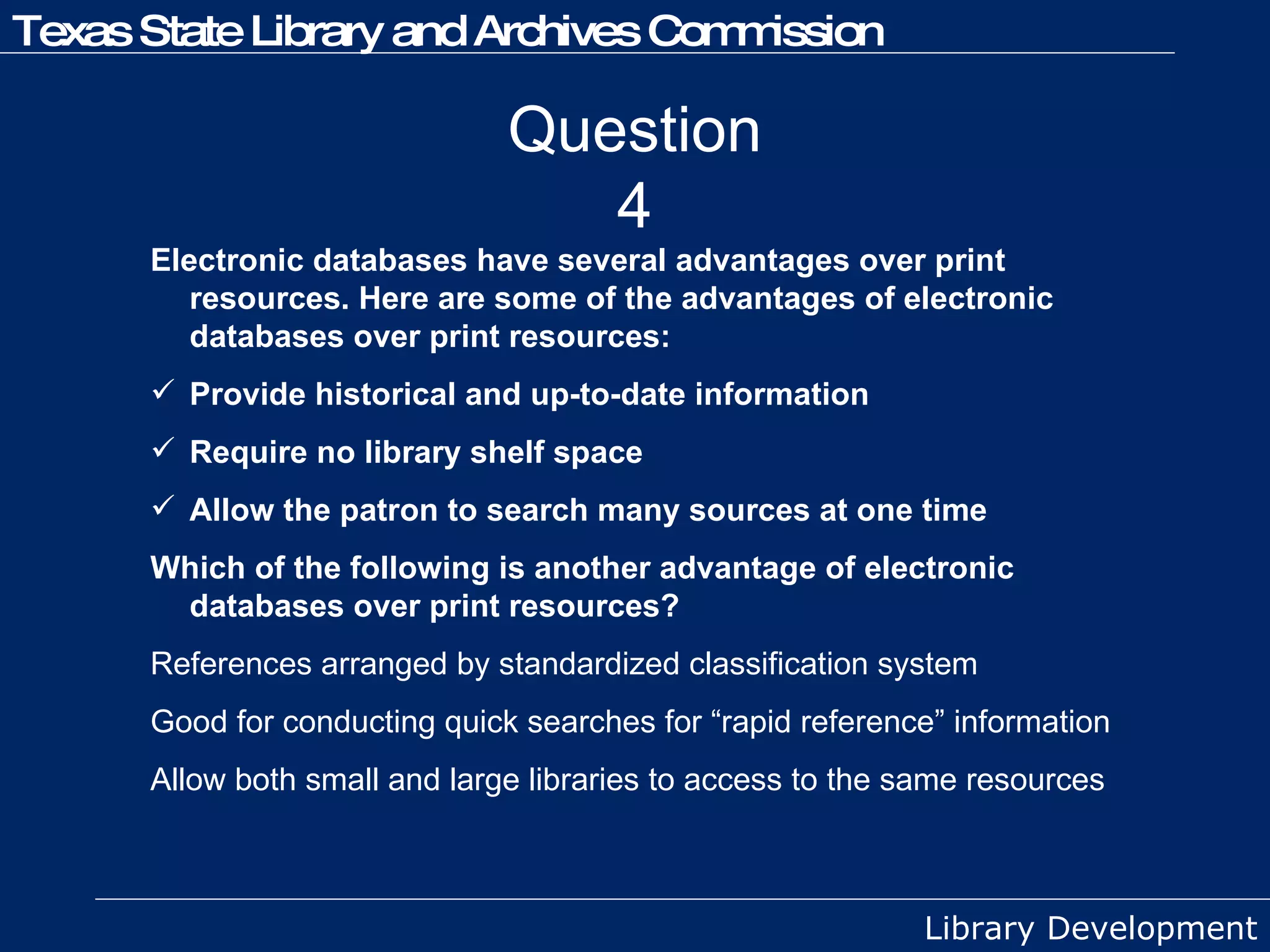 Question 4 Electronic databases have several advantages over print resources. Here are some of the advantages of electronic databases over print resources:  Provide historical and up-to-date information Require no library shelf space Allow the patron to search many sources at one time Which of the following is another advantage of electronic databases over print resources? References arranged by standardized classification system Good for conducting quick searches for “rapid reference” information  Allow both small and large libraries to access to the same resources 
