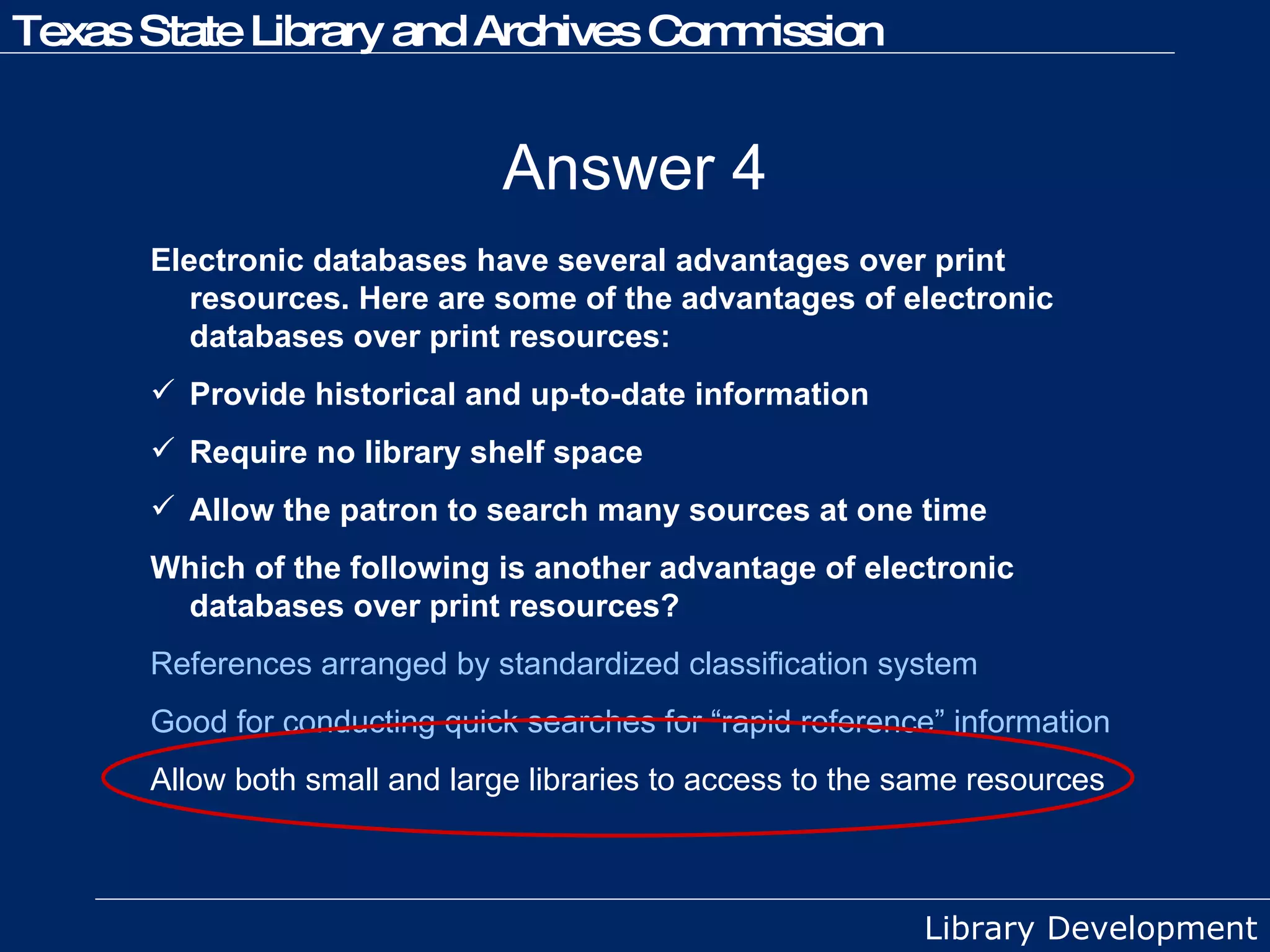 Answer 4 Electronic databases have several advantages over print resources. Here are some of the advantages of electronic databases over print resources:  Provide historical and up-to-date information Require no library shelf space Allow the patron to search many sources at one time Which of the following is another advantage of electronic databases over print resources? References arranged by standardized classification system Good for conducting quick searches for “rapid reference” information   Allow both small and large libraries to access to the same resources 