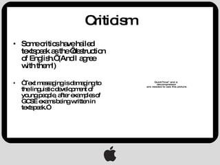 Criticism Some critics have hailed textspeak as the ‘destruction of English.’ (And I agree with them!) “ Text messaging is damaging to the linguistic development of young people, after examples of GCSE exams being written in textspeak.” 
