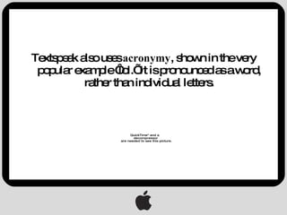 Textspeak also uses  acronymy , shown in the very popular example ‘lol.’ It is pronounced as a word, rather than individual letters. 