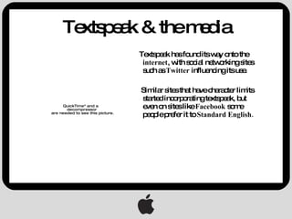 Textspeak & the media Textspeak has found its way onto the  internet , with social networking sites such as  Twitter  influencing its use. Similar sites that have character limits started incorporating textspeak, but even on sites like  Facebook  some people prefer it to  Standard English. 