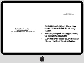 Celebrities such as  Lady Gaga  now   communicate with their fans through Twitter. However, textspeak is being promoted, for example ‘xx’ and ‘u.’ Even high profile people such as  Barack Obama  have taken to using Twitter. 
