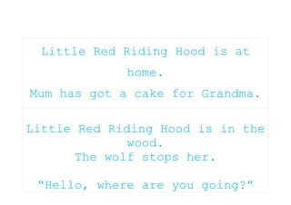 Little Red Riding Hood is at home.Mum has got a cake for Grandma.Little Red Riding Hood is in the wood.The wolf stops her.“Hello, where are you going?”I’m going to see my Grandma.The wolf runs away. Little Red Riding Hood picks some flowers for Grandma.The wolf runs to Grandma’s house and jumps into her bed.Little Red Riding Hood arrives at Grandma’s house.<br />“Grandma, what big eyes you have!”“All the better to see you with” said the wolf.“Grandma, what big ears you have!”“All the better to hear you with” said the wolf.“Grandma, what a big nose you have!”“All the better to smell you with” said the wolf.“Grandma, what big teeth you have!”“All the better to eat you with” said the wolf.<br />The wolf jumps out of bed.The woodcutter hits the wolf on the head.Grandma! You’re alive!They are very happy and eating the cake!<br />