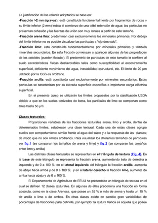 La justificación de los valores adoptados se basa en:
-Fracción >2 mm (gravas): está constituida fundamentalmente por fragmentos de rocas y
su límite inferior (2 mm) indica el comienzo de una débil retención de agua; las partículas no
presentan cohesión y las fuerzas de unión son muy tenues a partir de este tamaño.
-Fracción arena fina: predominan casi exclusivamente los minerales primarios. Por debajo
del límite inferior no es posible visualizar las partículas a "ojo desnudo".
-Fracción limo: está constituida fundamentalmente por minerales primarios y también
minerales secundarios. En esta fracción comienzan a aparecer algunas de las propiedades
de los coloides (pueden flocular). El predominio de partículas de este tamaño le confiere al
suelo características físicas desfavorables tales como susceptibilidad al encostramiento
superficial, deficiente movimiento del agua, inestabilidad estructural, etc. El límite de 20 µm
utilizado por la ISSS es arbitrario.
-Fracción arcilla: está constituida casi exclusivamente por minerales secundarios. Estas
partículas se caracterizan por su elevada superficie específica e importante carga eléctrica
superficial.
       En el presente curso se utilizarán los límites propuestos por la clasificación USDA
debido a que en los suelos derivados de loess, las partículas de limo se comportan como
tales hasta 50 μm.


Clases texturales:
       Proporciones variables de las fracciones texturales arena, limo y arcilla, dentro de
determinados límites, establecen una clase textural. Cada una de estas clases agrupa
suelos con comportamiento similar frente al agua del suelo y a la respuesta de las plantas;
de modo que no son límites arbitrarios. Para visualizar los diferentes tamaños de partículas
ver fig 1 (se comparan los tamaños de arena y limo) y fig 2 (se comparan los tamaños
entre limo y arcilla)
       Las distintas clases texturales se representan en el triángulo de textura (Fig. 4). En
la base de este triángulo se representa la fracción arena, aumentando ésta de derecha a
izquierda y de 0 a 100 %; en el lateral izquierdo del triángulo la fracción arcilla, aumenta
de abajo hacia arriba y de 0 a 100 %; y en el lateral derecho la fracción limo, aumenta de
arriba hacia abajo y de 0 a 100 %.
       El Departamento de Agricultura de EEUU ha presentado un triángulo de textura en el
cual se definen 12 clases texturales. En algunas de ellas predomina una fracción en forma
absoluta, como en la clase Arenosa, que posee un 85 % o más de arena y hasta un 15 %
de arcilla o limo o de ambos. En otras clases existe en cambio gran variabilidad de
porcentajes de fracciones para definirla, por ejemplo: la textura franca es aquella que posee
 