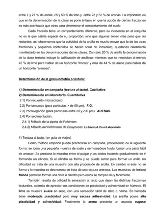 entre 7 y 27 % de arcilla, 28 y 50 % de limo y entre 23 y 52 % de arenas. Lo importante es
que en la denominación de la clase se pone énfasis en que la acción de ciertas fracciones
es más acentuada que otras para determinar el comportamiento del suelo.
       Cada fracción tiene un comportamiento diferente, pero su incidencia en el conjunto
no es la que cabría esperar de su proporción, sino que algunas tienen más peso que las
restantes; así observamos que la actividad de la arcilla es mucho mayor que la de las otras
fracciones y pequeños contenidos se hacen notar de inmediato, quedando claramente
manifestado en las denominaciones de las clases. Con sólo 20 % de arcilla la denominación
de la clase textural incluye la calificación de arcilloso; mientras que se necesitan al menos
40 % de limo para hablar de un horizonte “limoso” y más de 44 % de arena para hablar de
un horizonte “arenoso”.


Determinación de la granulometría o textura:


1) Determinación en campaña (textura al tacto). Cualitativa
2) Determinación en laboratorio. Cuantitativa
2.1) Por recuento microscópico.
2.2) Por tamizado (para partículas > de 50 μm). F.G.
2.3) Por levigación (para partículas entre 20 y 200 μm). ARENAS
2.4) Por sedimentación.
  2.4.1) Método de la pipeta de Robinson.
  2.4.2) Método del hidrómetro de Bouyoucos. Lo hará Ud. En el Laboratorio


1) Textura al tacto. (en guía de viajes)
       Como método empírico puede practicarse en campaña, procediendo de la siguiente
forma: se toma una pequeña muestra de suelo y se humedece hasta formar una pasta fácil
de amasar. Se presiona la muestra entre el pulgar y los dedos tratando gradualmente de ir
formando un cilindro. Si el cilindro se forma y se puede cerrar para formar un anillo sin
dificultad se trata de una muestra con alta proporción de arcilla. En cambio si éste no se
forma y la muestra se desmorona se trata de una textura arenosa. Las muestras de textura
franca permiten formar una cinta o cilindro pero estos se rompen muy fácilmente.
       También resulta de utilidad la sensación al tacto que dejan las distintas fracciones
texturales, además de apreciar sus condiciones de plasticidad y adhesividad en húmedo. El
limo se muestra suave en seco, con una sensación táctil de talco o harina. En húmedo
tiene moderada plasticidad pero muy escasa adhesividad. La arcilla posee alta
plasticidad y adhesividad. Finalmente la arena presenta un aspecto rugoso
 