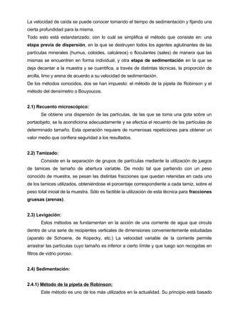 La velocidad de caída se puede conocer tomando el tiempo de sedimentación y fijando una
cierta profundidad para la misma.
Todo esto está estandarizado, con lo cuál se simplifica el método que consiste en: una
etapa previa de dispersión, en la que se destruyen todos los agentes aglutinantes de las
partículas minerales (humus, coloides, calcáreos) o floculantes (sales) de manera que las
mismas se encuentren en forma individual, y otra etapa de sedimentación en la que se
deja decantar a la muestra y se cuantifica, a través de distintas técnicas, la proporción de
arcilla, limo y arena de acuerdo a su velocidad de sedimentación.
De los métodos conocidos, dos se han impuesto: el método de la pipeta de Robinson y el
método del densímetro o Bouyoucos.


2.1) Recuento microscópico:
       Se obtiene una dispersión de las partículas, de las que se toma una gota sobre un
portaobjeto, se la acondiciona adecuadamente y se efectúa el recuento de las partículas de
determinado tamaño. Esta operación requiere de numerosas repeticiones para obtener un
valor medio que confiera seguridad a los resultados.


2.2) Tamizado:
       Consiste en la separación de grupos de partículas mediante la utilización de juegos
de tamices de tamaño de abertura variable. De modo tal que partiendo con un peso
conocido de muestra, se pesan las distintas fracciones que quedan retenidas en cada uno
de los tamices utilizados, obteniéndose el porcentaje correspondiente a cada tamiz, sobre el
peso total inicial de la muestra. Sólo es factible la utilización de esta técnica para fracciones
gruesas (arenas).


2.3) Levigación:
       Estos métodos se fundamentan en la acción de una corriente de agua que circula
dentro de una serie de recipientes verticales de dimensiones convenientemente estudiadas
(aparato de Schoene, de Kopecky, etc.) La velocidad variable de la corriente permite
arrastrar las partículas cuyo tamaño es inferior a cierto límite y que luego son recogidas en
filtros de vidrio poroso.


2.4) Sedimentación:


2.4.1) Método de la pipeta de Robinson:
       Este método es uno de los más utilizados en la actualidad. Su principio está basado
 
