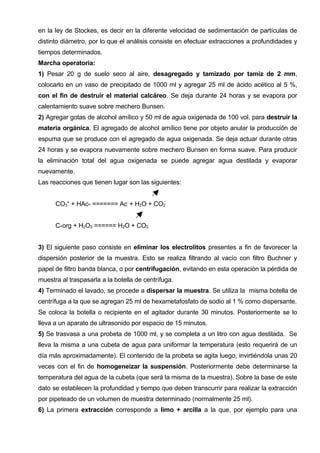 en la ley de Stockes, es decir en la diferente velocidad de sedimentación de partículas de
distinto diámetro, por lo que el análisis consiste en efectuar extracciones a profundidades y
tiempos determinados.
Marcha operatoria:
1) Pesar 20 g de suelo seco al aire, desagregado y tamizado por tamiz de 2 mm,
colocarlo en un vaso de precipitado de 1000 ml y agregar 25 ml de ácido acético al 5 %,
con el fin de destruir el material calcáreo. Se deja durante 24 horas y se evapora por
calentamiento suave sobre mechero Bunsen.
2) Agregar gotas de alcohol amílico y 50 ml de agua oxigenada de 100 vol. para destruir la
materia orgánica. El agregado de alcohol amílico tiene por objeto anular la producción de
espuma que se produce con el agregado de agua oxigenada. Se deja actuar durante otras
24 horas y se evapora nuevamente sobre mechero Bunsen en forma suave. Para producir
la eliminación total del agua oxigenada se puede agregar agua destilada y evaporar
nuevamente.
Las reacciones que tienen lugar son las siguientes:


      CO3= + HAc- ======= Ac- + H2O + CO2


      C-org + H2O2 ====== H2O + CO2


3) El siguiente paso consiste en eliminar los electrolitos presentes a fin de favorecer la
dispersión posterior de la muestra. Esto se realiza filtrando al vacío con filtro Buchner y
papel de filtro banda blanca, o por centrifugación, evitando en esta operación la pérdida de
muestra al traspasarla a la botella de centrífuga.
4) Terminado el lavado, se procede a dispersar la muestra. Se utiliza la misma botella de
centrífuga a la que se agregan 25 ml de hexametafosfato de sodio al 1 % como dispersante.
Se coloca la botella o recipiente en el agitador durante 30 minutos. Posteriormente se lo
lleva a un aparato de ultrasonido por espacio de 15 minutos.
5) Se trasvasa a una probeta de 1000 ml, y se completa a un litro con agua destilada. Se
lleva la misma a una cubeta de agua para uniformar la temperatura (esto requerirá de un
día más aproximadamente). El contenido de la probeta se agita luego, invirtiéndola unas 20
veces con el fin de homogeneizar la suspensión. Posteriormente debe determinarse la
temperatura del agua de la cubeta (que será la misma de la muestra). Sobre la base de este
dato se establecen la profundidad y tiempo que deben transcurrir para realizar la extracción
por pipeteado de un volumen de muestra determinado (normalmente 25 ml).
6) La primera extracción corresponde a limo + arcilla a la que, por ejemplo para una
 