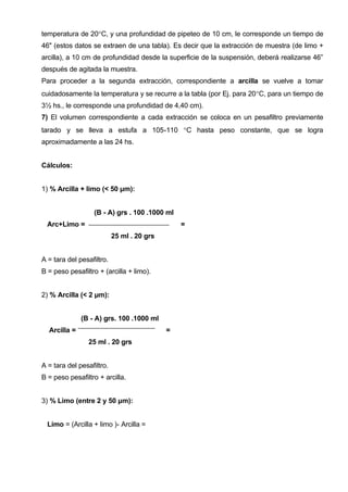 temperatura de 20°C, y una profundidad de pipeteo de 10 cm, le corresponde un tiempo de
46" (estos datos se extraen de una tabla). Es decir que la extracción de muestra (de limo +
arcilla), a 10 cm de profundidad desde la superficie de la suspensión, deberá realizarse 46”
después de agitada la muestra.
Para proceder a la segunda extracción, correspondiente a arcilla se vuelve a tomar
cuidadosamente la temperatura y se recurre a la tabla (por Ej. para 20°C, para un tiempo de
3½ hs., le corresponde una profundidad de 4,40 cm).
7) El volumen correspondiente a cada extracción se coloca en un pesafiltro previamente
tarado y se lleva a estufa a 105-110 °C hasta peso constante, que se logra
aproximadamente a las 24 hs.


Cálculos:


1) % Arcilla + limo (< 50 μm):


                  (B - A) grs . 100 .1000 ml
  Arc+Limo =                                    =
                           25 ml . 20 grs


A = tara del pesafiltro.
B = peso pesafiltro + (arcilla + limo).


2) % Arcilla (< 2 μm):


              (B - A) grs. 100 .1000 ml
  Arcilla =                                 =
                25 ml . 20 grs


A = tara del pesafiltro.
B = peso pesafiltro + arcilla.


3) % Limo (entre 2 y 50 μm):


  Limo = (Arcilla + limo )- Arcilla =
 
