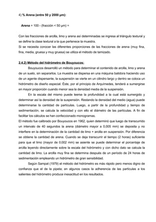 4) % Arena (entre 50 y 2000 μm):


 Arena = 100 - (fracción < 50 μm) =


Con las fracciones de arcilla, limo y arena así determinadas se ingresa al triángulo textural y
se define la clase textural a la que pertenece la muestra.
Si se necesita conocer las diferentes proporciones de las fracciones de arena (muy fina,
fina, media, gruesa y muy gruesa) se utiliza el método de tamizado.


2.4.2) Método del hidrómetro de Bouyoucos:
       Bouyoucos desarrolló un método para determinar el contenido de arcilla, limo y arena
de un suelo, sin separarlos. La muestra se dispersa en una máquina batidora haciendo uso
de un agente dispersante, la suspensión se vierte en un cilindro largo y dentro se coloca un
hidrómetro de diseño especial. Éste, por el principio de Arquímedes, tenderá a sumergirse
en mayor proporción cuando menor sea la densidad media de la suspensión.
       En la escala del mismo puede leerse la profundidad a la cual está sumergido y
determinar así la densidad de la suspensión. Restando la densidad del medio (agua) puede
determinarse la cantidad de partículas. Luego, a partir de la profundidad y tiempo de
sedimentación, se calcula la velocidad y con ello el diámetro de las partículas. A fin de
facilitar los cálculos se han confeccionado monogramas.
El método fue calibrado por Bouyoucos en 1962, quien determinó que luego de transcurrido
un intervalo de 40 segundos la arena (diámetro mayor a 0,005 mm) se deposita y no
interfiere en la determinación de la cantidad de limo + arcilla en suspensión. Por diferencia
se obtiene la cantidad de arena. Cuando se deja transcurrir el tiempo (2 horas) suficiente
para que el limo (mayor de 0,002 mm) se asiente se puede determinar el porcentaje de
arcilla leyendo directamente sobre la escala del hidrómetro y con dicho dato se calcula la
cantidad de limo. La arcilla muy fina se determina después de un período de 24 horas de
sedimentación empleando un hidrómetro de gran sensibilidad.
       Según Sampat (1979) el método del hidrómetro es más rápido pero menos digno de
confianza que el de la pipeta; en algunos casos la adherencia de las partículas a los
salientes del hidrómetro produce inexactitud en los resultados.
 