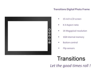Transitions Digital Photo Frame


         15 inch LCD screen

         4:3 Aspect ratio

         14 Megapixel resolution

         1GB Internal memory

         Button control

         Flip sensors



     Transitions
Let the good times roll !
 