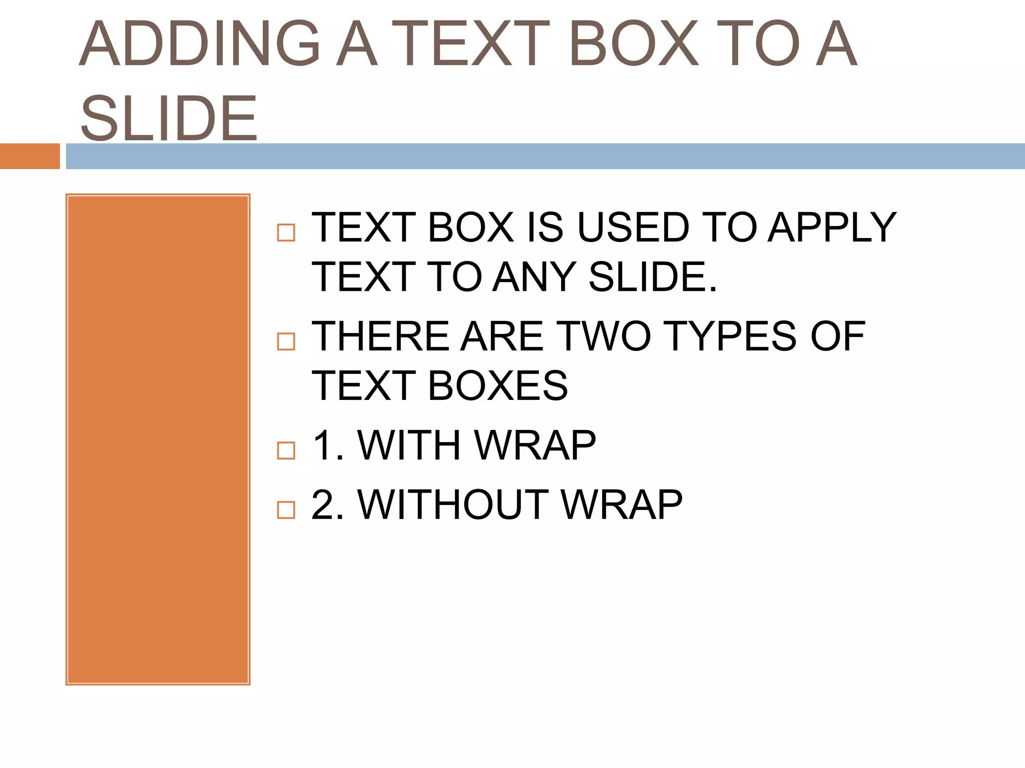 ADDING A TEXT BOX TO A
SLIDE
        TEXT BOX IS USED TO APPLY
         TEXT TO ANY SLIDE.
        THERE ARE TWO TYPES OF
         TEXT BOXES
        1. WITH WRAP
        2. WITHOUT WRAP
 
