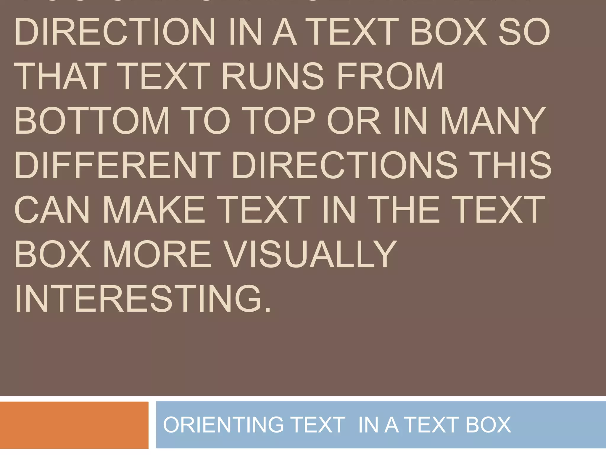 YOU CAN CHANGE THE TEXT
DIRECTION IN A TEXT BOX SO
THAT TEXT RUNS FROM
BOTTOM TO TOP OR IN MANY
DIFFERENT DIRECTIONS THIS
CAN MAKE TEXT IN THE TEXT
BOX MORE VISUALLY
INTERESTING.


       ORIENTING TEXT IN A TEXT BOX
 