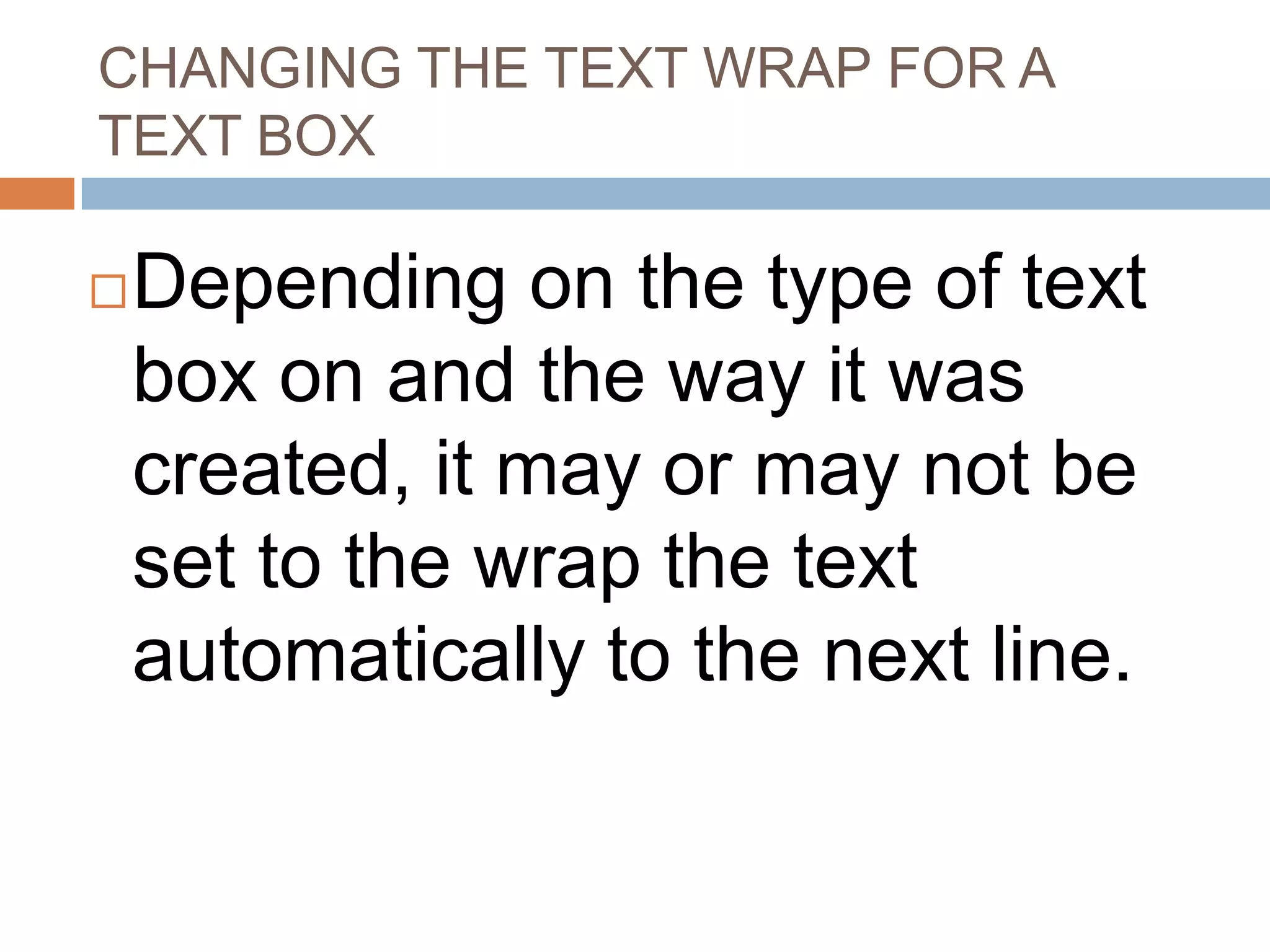 CHANGING THE TEXT WRAP FOR A
TEXT BOX

   Depending on the type of text
    box on and the way it was
    created, it may or may not be
    set to the wrap the text
    automatically to the next line.
 