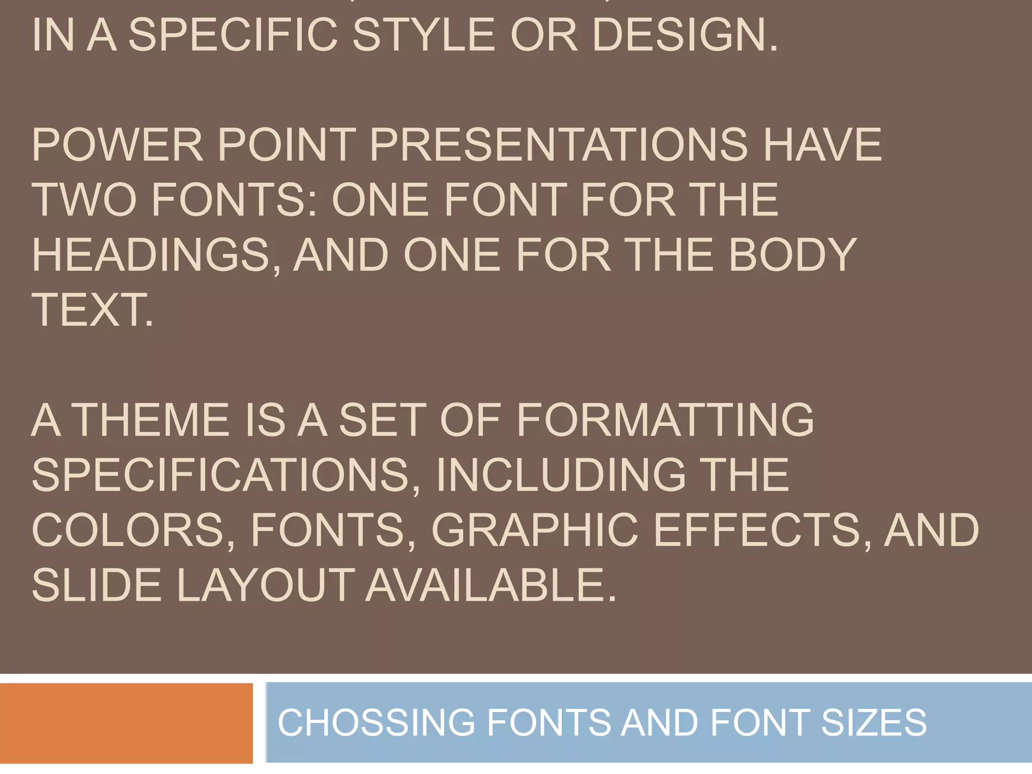 IN A SPECIFIC STYLE OR DESIGN.

POWER POINT PRESENTATIONS HAVE
TWO FONTS: ONE FONT FOR THE
HEADINGS, AND ONE FOR THE BODY
TEXT.

A THEME IS A SET OF FORMATTING
SPECIFICATIONS, INCLUDING THE
COLORS, FONTS, GRAPHIC EFFECTS, AND
SLIDE LAYOUT AVAILABLE.

         CHOSSING FONTS AND FONT SIZES
 