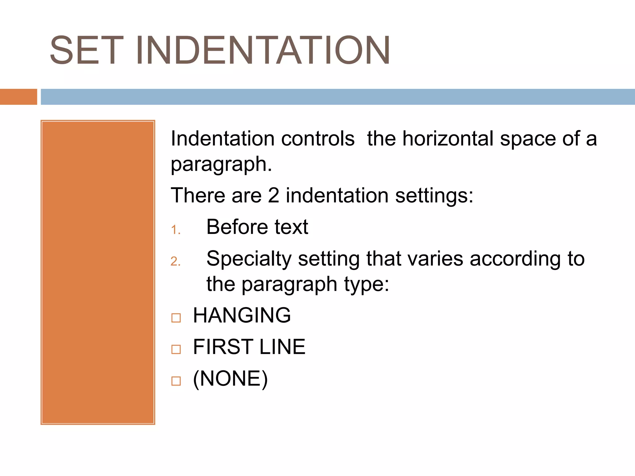 SET INDENTATION

     Indentation controls the horizontal space of a
     paragraph.
     There are 2 indentation settings:
     1.  Before text
     2.  Specialty setting that varies according to
         the paragraph type:
      HANGING

      FIRST LINE

      (NONE)
 