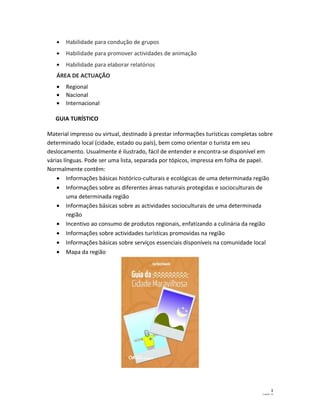 · Habilidade para condução de grupos 
· Habilidade para promover actividades de animação 
· Habilidade para elaborar relatórios 
ÁREA DE ACTUAÇÃO 
· Regional 
· Nacional 
· Internacional 
GUIA TURÍSTICO 
Material impresso ou virtual, destinado à prestar informações turísticas completas sobre 
determinado local (cidade, estado ou país), bem como orientar o turista em seu 
deslocamento. Usualmente é ilustrado, fácil de entender e encontra-se disponível em 
várias línguas. Pode ser uma lista, separada por tópicos, impressa em folha de papel. 
Normalmente contêm: 
· Informações básicas histórico-culturais e ecológicas de uma determinada região 
· Informações sobre as diferentes áreas naturais protegidas e socioculturais de 
uma determinada região 
· Informações básicas sobre as actividades socioculturais de uma determinada 
região 
· Incentivo ao consumo de produtos regionais, enfatizando a culinária da região 
· Informações sobre actividades turísticas promovidas na região 
· Informações básicas sobre serviços essenciais disponíveis na comunidade local 
· Mapa da região 
3 
CazlaB - 14 
 