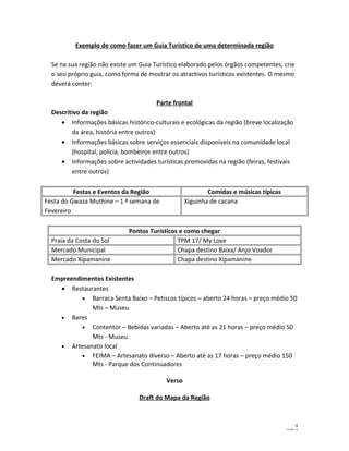 Exemplo de como fazer um Guia Turístico de uma determinada região 
Se na sua região não existe um Guia Turístico elaborado pelos órgãos competentes, crie 
o seu próprio guia, como forma de mostrar os atractivos turísticos existentes. O mesmo 
deverá conter: 
Parte frontal 
Descritivo da região 
· Informações básicas histórico-culturais e ecológicas da região (breve localização 
da área, história entre outros) 
· Informações básicas sobre serviços essenciais disponíveis na comunidade local 
(hospital, polícia, bombeiros entre outros) 
· Informações sobre actividades turísticas promovidas na região (feiras, festivais 
entre outros) 
Festas e Eventos da Região Comidas e músicas típicas 
Festa do Gwaza Muthine – 1 ª semana de 
Fevereiro 
Xiguinha de cacana 
Pontos Turísticos e como chegar 
Praia da Costa do Sol TPM 17/ My Love 
Mercado Municipal Chapa destino Baixa/ Anjo Voador 
Mercado Xipamanine Chapa destino Xipamanine 
Empreendimentos Existentes 
· Restaurantes 
· Barraca Senta Baixo – Petiscos típicos – aberto 24 horas – preço médio 50 
Mts – Museu 
· Bares 
· Contentor – Bebidas variadas – Aberto até as 21 horas – preço médio 50 
Mts - Museu 
· Artesanato local 
· FEIMA – Artesanato diverso – Aberto até as 17 horas – preço médio 150 
Mts - Parque dos Continuadores 
Verso 
Draft do Mapa da Região 
4 
CazlaB - 14 
