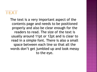 The text is a very important aspect of the
contents page and needs to be positioned
properly and also be clear enough for the
readers to read. The size of the text is
usually around 11pt or 12pt and is clear to
read in a simple font. There is also a small
space between each line so that all the
words don’t get jumbled up and look messy
to the eye.
 