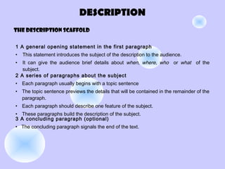 DESCRIPTION
The DESCRIPTION scaffold
1 A general opening statement in the first paragraph
• This statement introduces the subject of the description to the audience.
• It can give the audience brief details about when, where, who or what of the
subject.
2 A series of paragraphs about the subject
• Each paragraph usually begins with a topic sentence
• The topic sentence previews the details that will be contained in the remainder of the
paragraph.
• Each paragraph should describe one feature of the subject.
• These paragraphs build the description of the subject.
3 A concluding paragraph (optional)
• The concluding paragraph signals the end of the text.
 