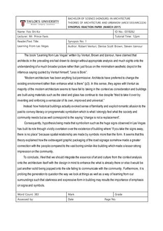 BACHELOR OF SCIENCE (HONOURS) IN ARCHITECTURE
THEORIES OF ARCHITECTURE AND URBANISM (ARC61303/ARC2224)
SYNOPSIS: REACTION PAPER (MARCH 2017)
Name: Foo Shi-Ko ID No.: 0318262
Lecturer: Mr. Prince Favis Tutorial Time: 12pm
Reader/Text Title:
Learning From Las Vegas
Synopsis No: 1
Author: Robert Venturi, Denise Scott Brown, Steven Izenour
The book “Learning from Las Vegas” written by Venturi, Brown and Izenour, have claimed that
architects in the prevailing era had drawn to design withoutappropriate analysis and much sights onto the
understanding of a much broader picture rather than just focus on the minimalism aesthetic depict in the
infamous saying quoted by Venturi himself, “Less is Bore”.
“Modern architecture has been anything butpermissive: Architects have preferred to change the
existing environmentrather than enhance what is there” (p3). In this sense, they agree with Venturi as
majority ofthe modern architecture seems to have fail to taking in the contextas consideration and buildings
are builtusing materials such as the steel and glass has continue to rise despite “tried to take it over by
inventing and enforcing a vernacular of its own, improved and universal.”
Instead how historical buildings actually evoked sense offamiliarity and explicitromantic allusion to the
pastto convey literacy or programmatic symbolism which is what I strongly feel what the society and
community needs butas well correspond to the saying “change is not a replacement”.
Consequently, hypothesis being made that symbolism such as the huge signs observed in Las Vegas
has built its role through vividly overtaken over the existence ofbuilding where “ifyou take the signs away,
there is no place” because spatial relationship are made by symbols more than the form. It seems thatthis
theory explained how the extravagant graphic packaging ofthe road signage somehow made a greater
connection with the people compared to the vastboring similar-like building which made a lesser strong
impression on the community.
To conclude, Ifeel that we should integrate the essence ofartand culture from the contextanalysis
onto the architecture itself with the design in mind to enhance the what is already there or else itwould be
just another solid being popped onto the site failing to communicate with the community. Furthermore, it is
probing the generation to question the way we look at things as well as a way of learning from our
surroundings such that starkness and expressive form in building may results the importance ofemphasis
on signa and symbols.
Word Count: 383 Mark Grade
Assessed by: Date Page No.
 