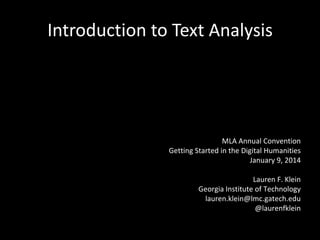 Introduction to Text Analysis

MLA Annual Convention
Getting Started in the Digital Humanities
January 9, 2014
Lauren F. Klein
Georgia Institute of Technology
lauren.klein@lmc.gatech.edu
@laurenfklein

 