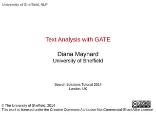 University of Sheffield, NLP 
Text Analysis with GATE 
Diana Maynard 
University of Sheffield 
Search Solutions Tutorial 2014 
London, UK 
© The University of Sheffield, 2014 
This work is licensed under the Creative Commons Attribution-NonCommercial-ShareAlike Licence 
 