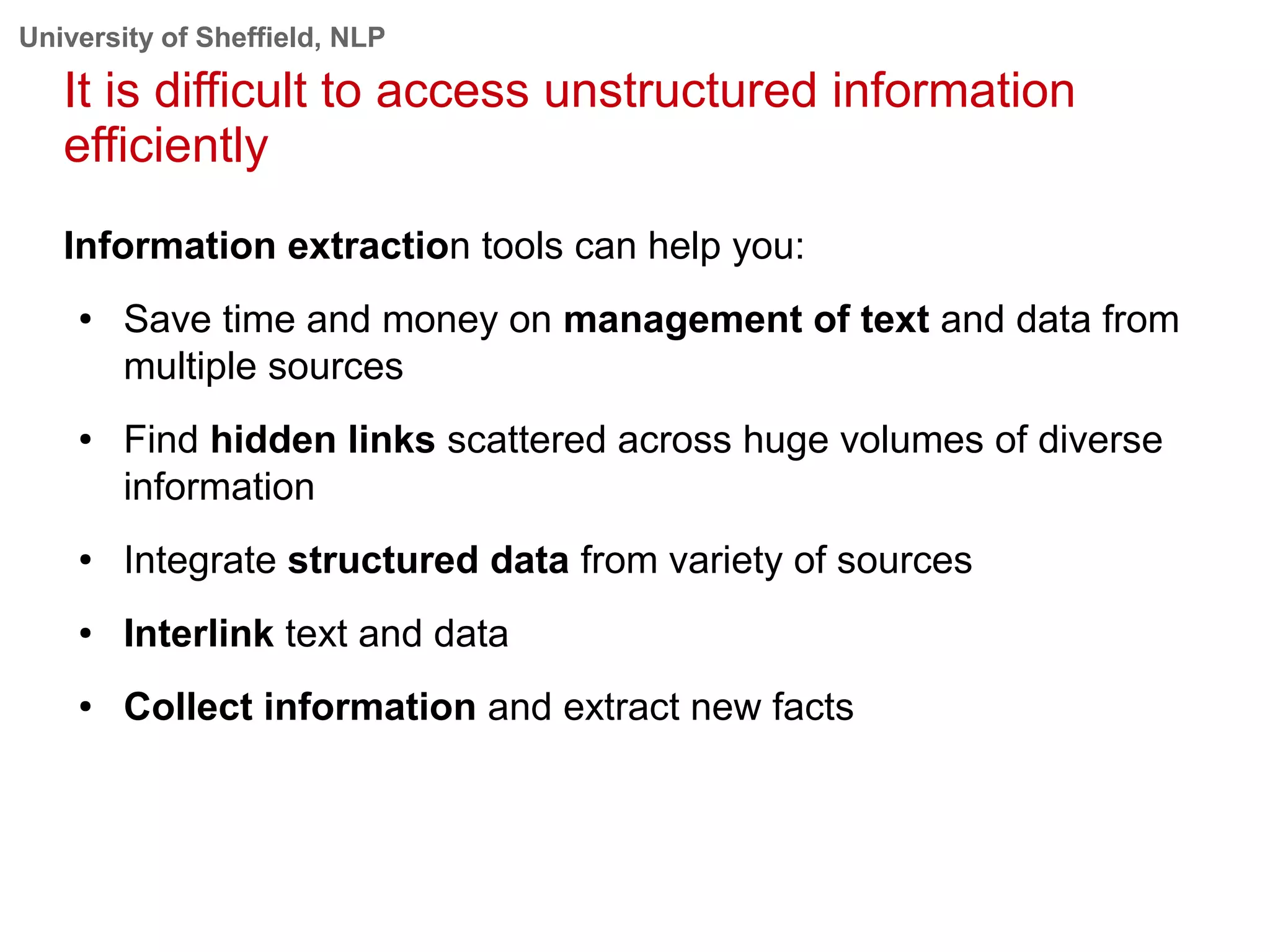 University of Sheffield, NLP
It is difficult to access unstructured information
efficiently
Information extraction tools can help you:
● Save time and money on management of text and data from
multiple sources
● Find hidden links scattered across huge volumes of diverse
information
● Integrate structured data from variety of sources
● Interlink text and data
● Collect information and extract new facts
 