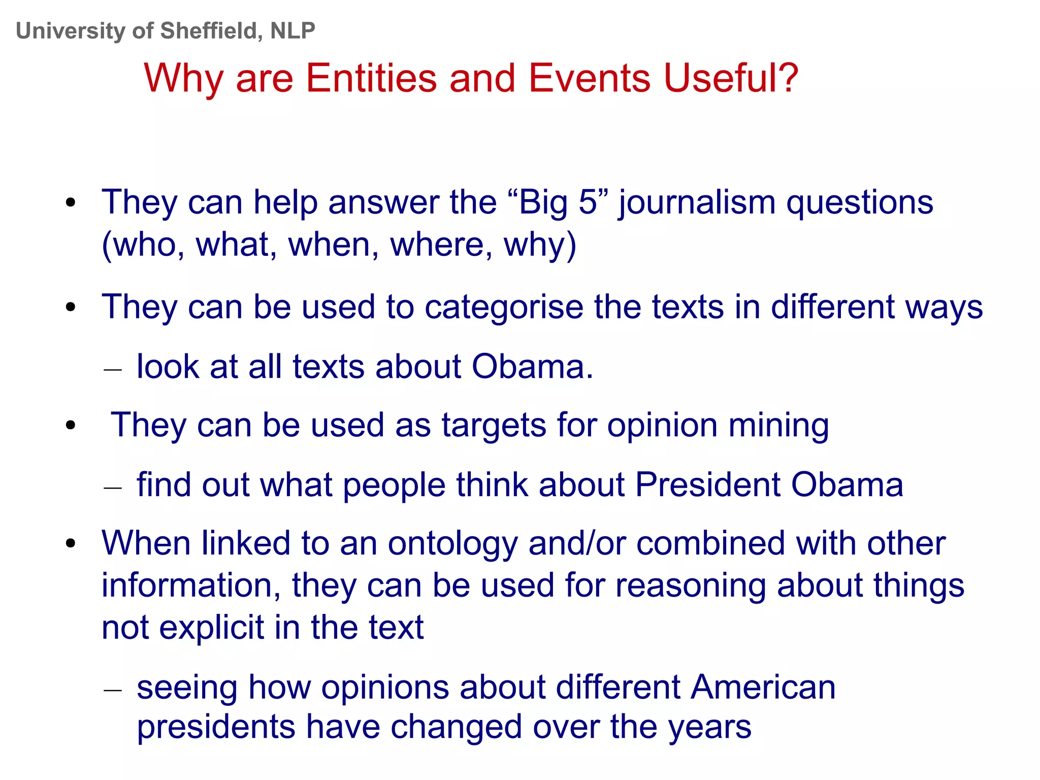University of Sheffield, NLP
Why are Entities and Events Useful?
● They can help answer the “Big 5” journalism questions
(who, what, when, where, why)
● They can be used to categorise the texts in different ways
– look at all texts about Obama.
● They can be used as targets for opinion mining
– find out what people think about President Obama
● When linked to an ontology and/or combined with other
information, they can be used for reasoning about things
not explicit in the text
– seeing how opinions about different American
presidents have changed over the years
 