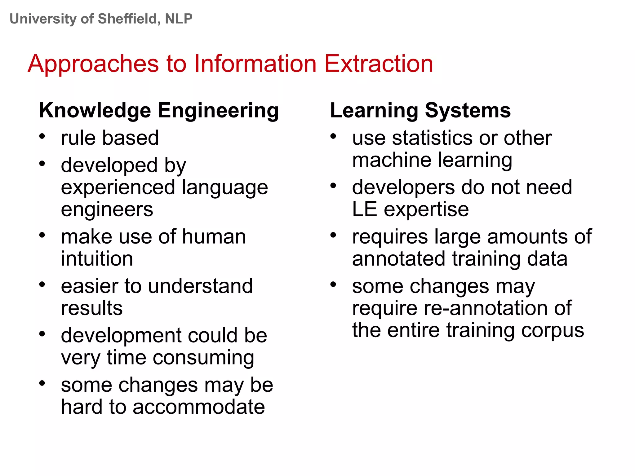 University of Sheffield, NLP
Approaches to Information Extraction
Knowledge Engineering

rule based

developed by
experienced language
engineers

make use of human
intuition

easier to understand
results

development could be
very time consuming

some changes may be
hard to accommodate
Learning Systems

use statistics or other
machine learning

developers do not need
LE expertise

requires large amounts of
annotated training data

some changes may
require re-annotation of
the entire training corpus
 