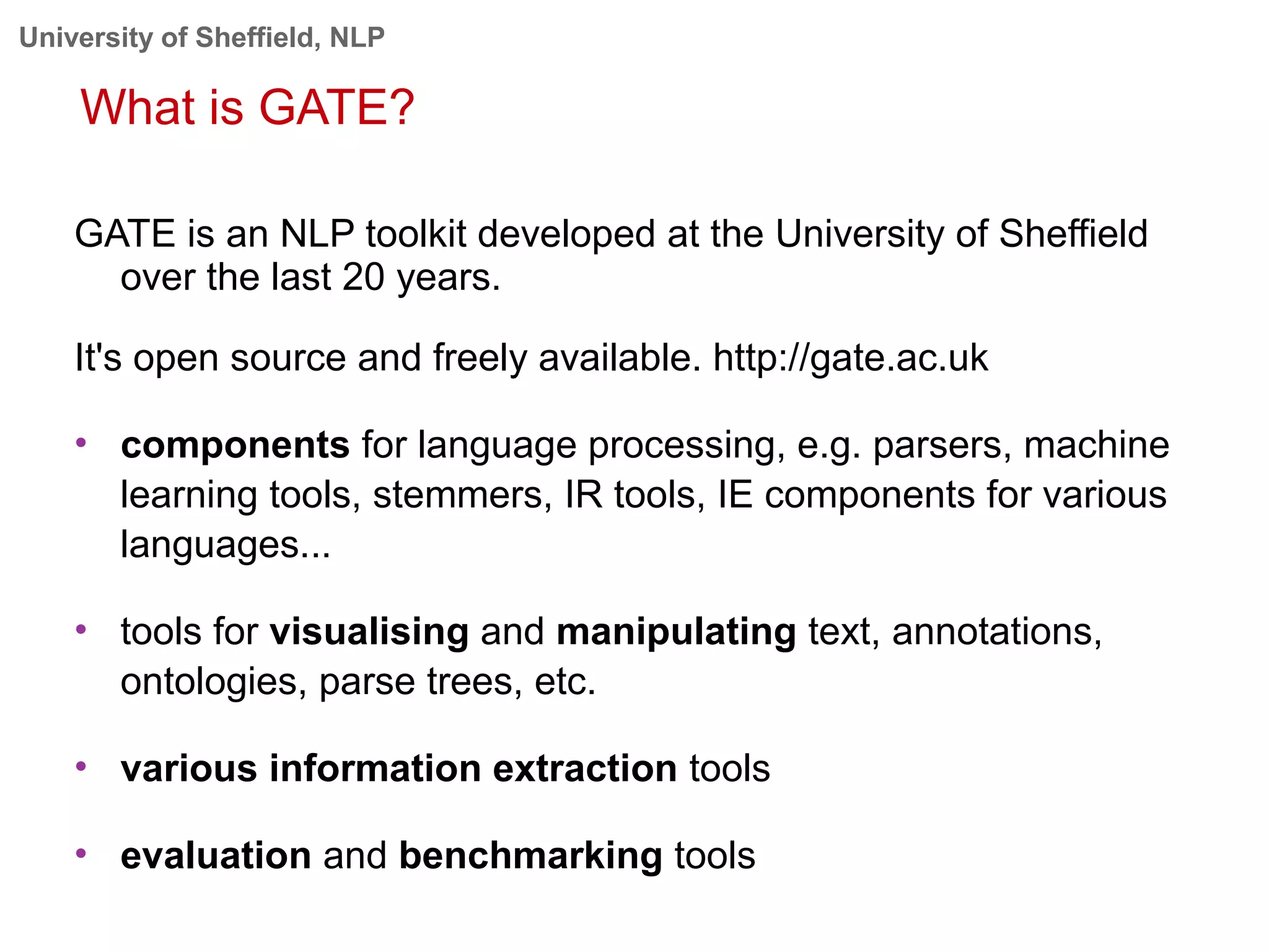 University of Sheffield, NLP
What is GATE?
GATE is an NLP toolkit developed at the University of Sheffield
over the last 20 years.
It's open source and freely available. http://gate.ac.uk
• components for language processing, e.g. parsers, machine
learning tools, stemmers, IR tools, IE components for various
languages...
• tools for visualising and manipulating text, annotations,
ontologies, parse trees, etc.
• various information extraction tools
• evaluation and benchmarking tools
 