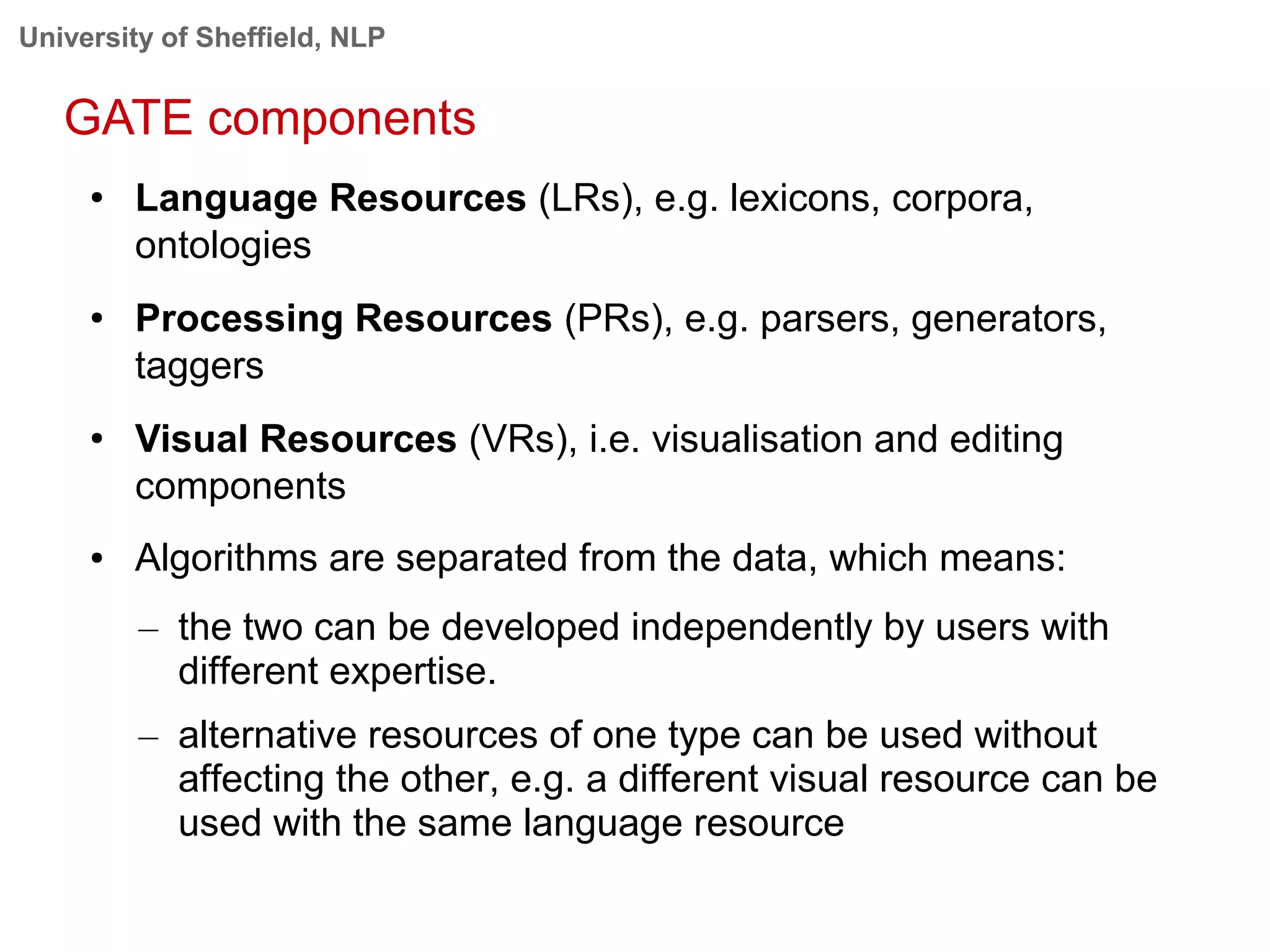 University of Sheffield, NLP
GATE components
● Language Resources (LRs), e.g. lexicons, corpora,
ontologies
● Processing Resources (PRs), e.g. parsers, generators,
taggers
●
Visual Resources (VRs), i.e. visualisation and editing
components
● Algorithms are separated from the data, which means:
– the two can be developed independently by users with
different expertise.
– alternative resources of one type can be used without
affecting the other, e.g. a different visual resource can be
used with the same language resource
 