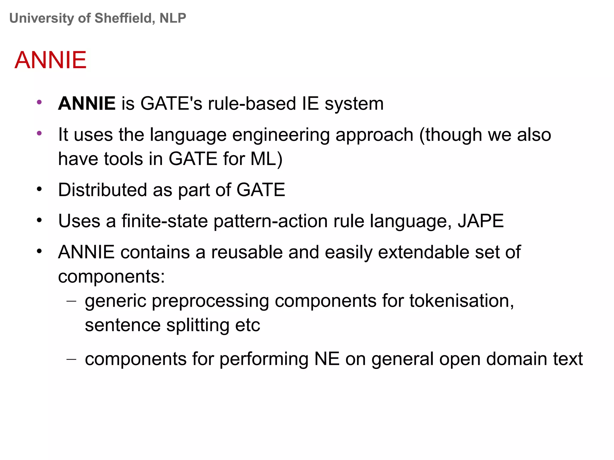 University of Sheffield, NLP
ANNIE
• ANNIE is GATE's rule-based IE system
• It uses the language engineering approach (though we also
have tools in GATE for ML)
• Distributed as part of GATE
• Uses a finite-state pattern-action rule language, JAPE
• ANNIE contains a reusable and easily extendable set of
components:
– generic preprocessing components for tokenisation,
sentence splitting etc
– components for performing NE on general open domain text
 