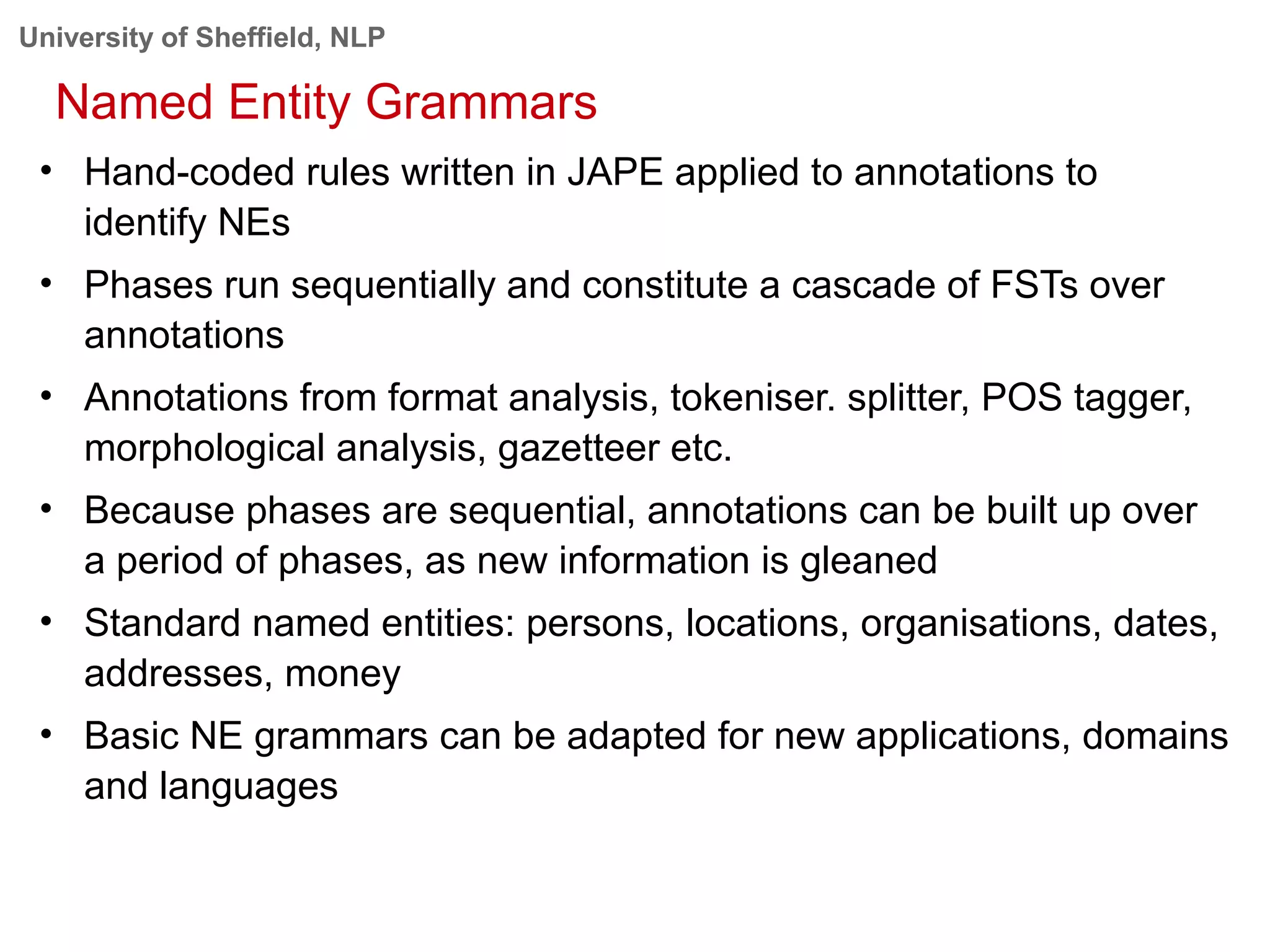 University of Sheffield, NLP
Named Entity Grammars
• Hand-coded rules written in JAPE applied to annotations to
identify NEs
• Phases run sequentially and constitute a cascade of FSTs over
annotations
• Annotations from format analysis, tokeniser. splitter, POS tagger,
morphological analysis, gazetteer etc.
• Because phases are sequential, annotations can be built up over
a period of phases, as new information is gleaned
• Standard named entities: persons, locations, organisations, dates,
addresses, money
• Basic NE grammars can be adapted for new applications, domains
and languages
 