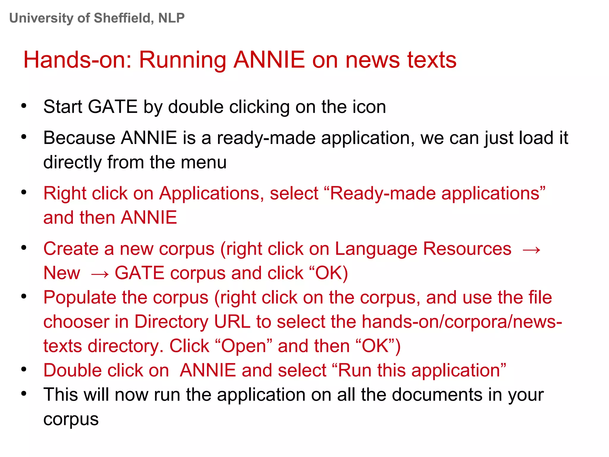 University of Sheffield, NLP
Hands-on: Running ANNIE on news texts
●
Start GATE by double clicking on the icon
●
Because ANNIE is a ready-made application, we can just load it
directly from the menu
●
Right click on Applications, select “Ready-made applications”
and then ANNIE
●
Create a new corpus (right click on Language Resources →
New → GATE corpus and click “OK)
●
Populate the corpus (right click on the corpus, and use the file
chooser in Directory URL to select the hands-on/corpora/news-
texts directory. Click “Open” and then “OK”)
●
Double click on ANNIE and select “Run this application”
●
This will now run the application on all the documents in your
corpus
 