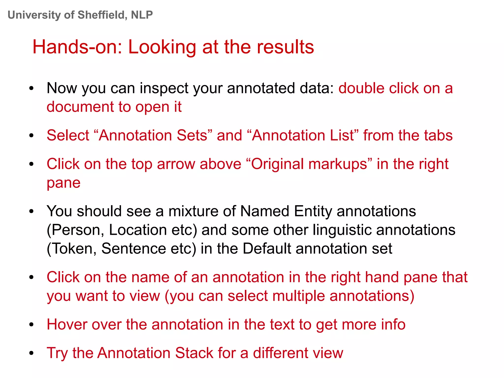 University of Sheffield, NLP
Hands-on: Looking at the results
● Now you can inspect your annotated data: double click on a
document to open it
● Select “Annotation Sets” and “Annotation List” from the tabs
● Click on the top arrow above “Original markups” in the right
pane
● You should see a mixture of Named Entity annotations
(Person, Location etc) and some other linguistic annotations
(Token, Sentence etc) in the Default annotation set
● Click on the name of an annotation in the right hand pane that
you want to view (you can select multiple annotations)
● Hover over the annotation in the text to get more info
● Try the Annotation Stack for a different view
 