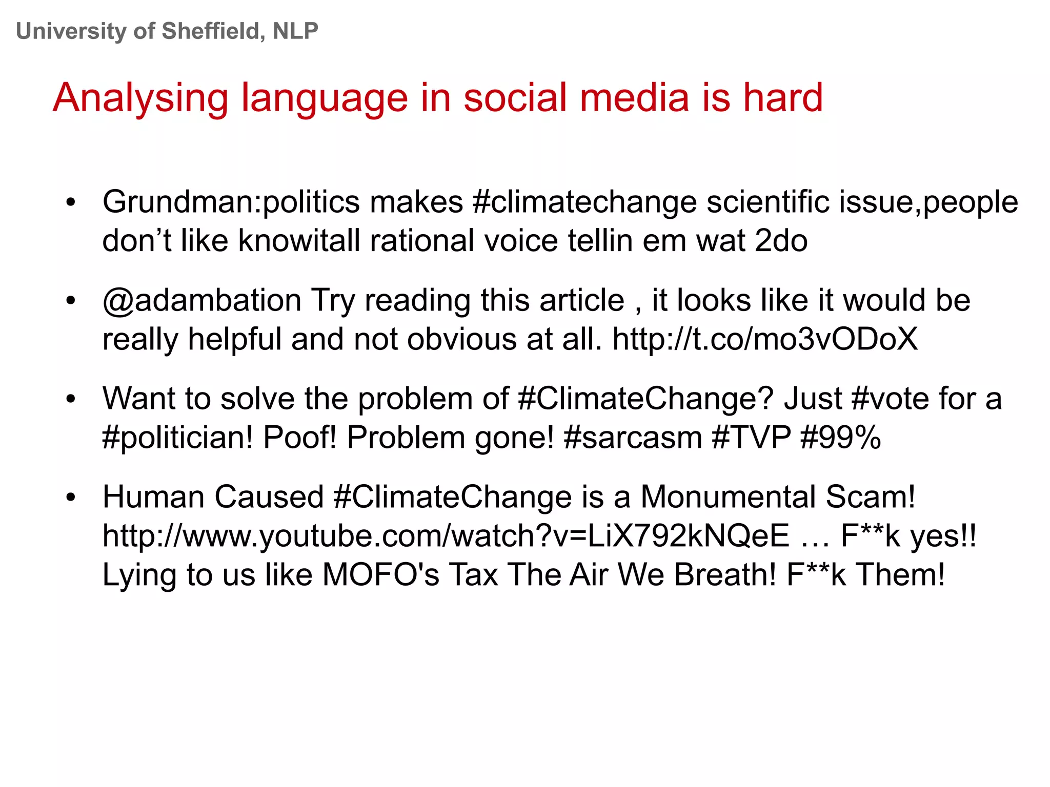 University of Sheffield, NLP
Analysing language in social media is hard
● Grundman:politics makes #climatechange scientific issue,people
don’t like knowitall rational voice tellin em wat 2do
● @adambation Try reading this article , it looks like it would be
really helpful and not obvious at all. http://t.co/mo3vODoX
● Want to solve the problem of #ClimateChange? Just #vote for a
#politician! Poof! Problem gone! #sarcasm #TVP #99%
● Human Caused #ClimateChange is a Monumental Scam!
http://www.youtube.com/watch?v=LiX792kNQeE … F**k yes!!
Lying to us like MOFO's Tax The Air We Breath! F**k Them!
 