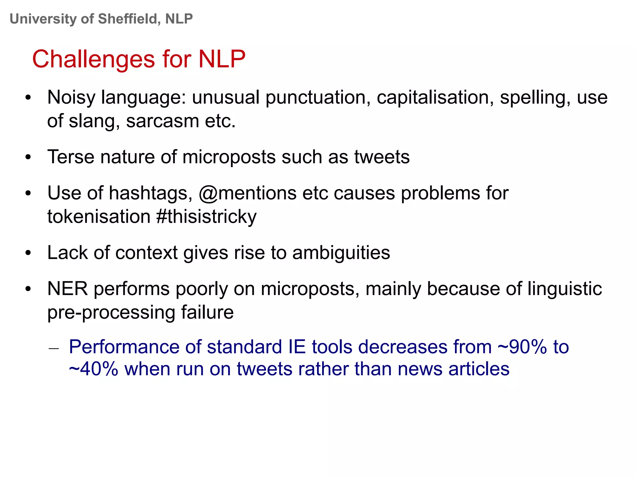 University of Sheffield, NLP
Challenges for NLP
● Noisy language: unusual punctuation, capitalisation, spelling, use
of slang, sarcasm etc.
● Terse nature of microposts such as tweets
● Use of hashtags, @mentions etc causes problems for
tokenisation #thisistricky
● Lack of context gives rise to ambiguities
● NER performs poorly on microposts, mainly because of linguistic
pre-processing failure
– Performance of standard IE tools decreases from ~90% to
~40% when run on tweets rather than news articles
 
