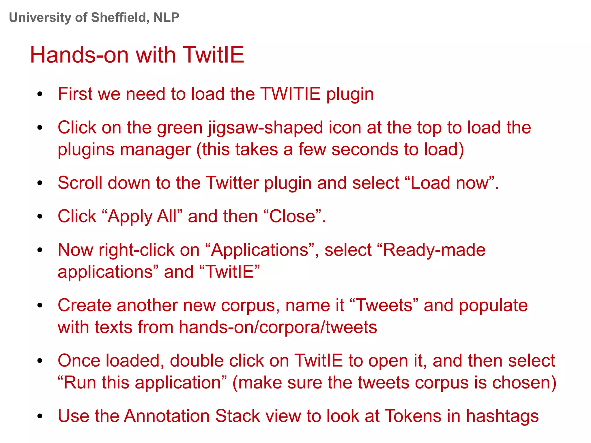 University of Sheffield, NLP
Hands-on with TwitIE
● First we need to load the TWITIE plugin
● Click on the green jigsaw-shaped icon at the top to load the
plugins manager (this takes a few seconds to load)
● Scroll down to the Twitter plugin and select “Load now”.
● Click “Apply All” and then “Close”.
● Now right-click on “Applications”, select “Ready-made
applications” and “TwitIE”
● Create another new corpus, name it “Tweets” and populate
with texts from hands-on/corpora/tweets
● Once loaded, double click on TwitIE to open it, and then select
“Run this application” (make sure the tweets corpus is chosen)
● Use the Annotation Stack view to look at Tokens in hashtags
 