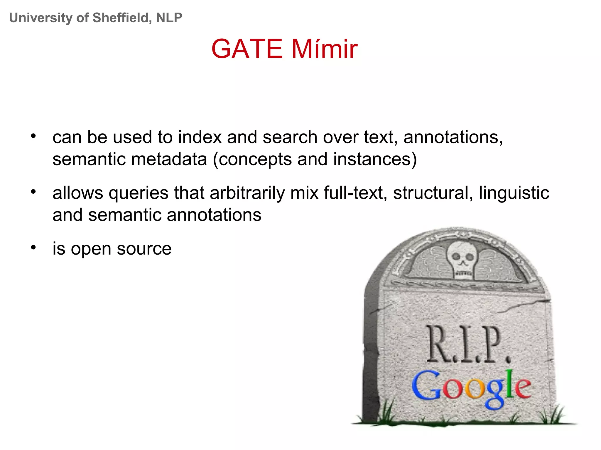 University of Sheffield, NLP
GATE Mímir
• can be used to index and search over text, annotations,
semantic metadata (concepts and instances)
• allows queries that arbitrarily mix full-text, structural, linguistic
and semantic annotations
• is open source
 