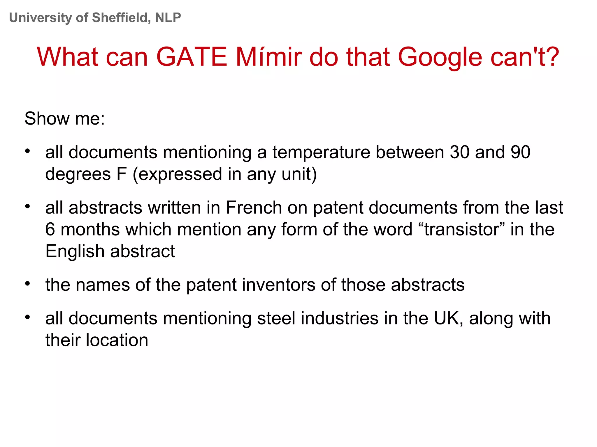 University of Sheffield, NLP
What can GATE Mímir do that Google can't?
Show me:
• all documents mentioning a temperature between 30 and 90
degrees F (expressed in any unit)
• all abstracts written in French on patent documents from the last
6 months which mention any form of the word “transistor” in the
English abstract
• the names of the patent inventors of those abstracts
• all documents mentioning steel industries in the UK, along with
their location
 