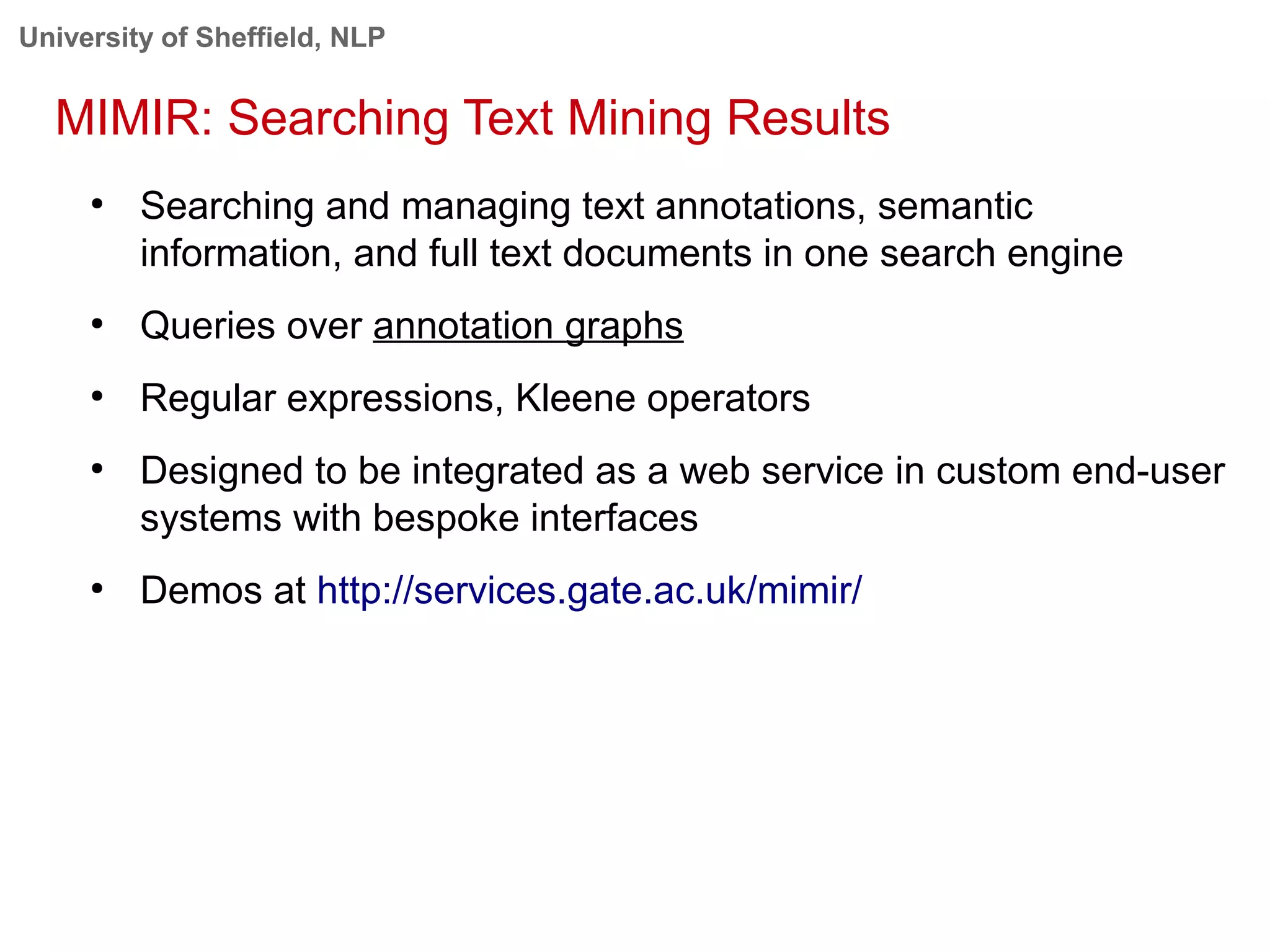 University of Sheffield, NLP
MIMIR: Searching Text Mining Results
●
Searching and managing text annotations, semantic
information, and full text documents in one search engine
●
Queries over annotation graphs
●
Regular expressions, Kleene operators
●
Designed to be integrated as a web service in custom end-user
systems with bespoke interfaces
●
Demos at http://services.gate.ac.uk/mimir/
 