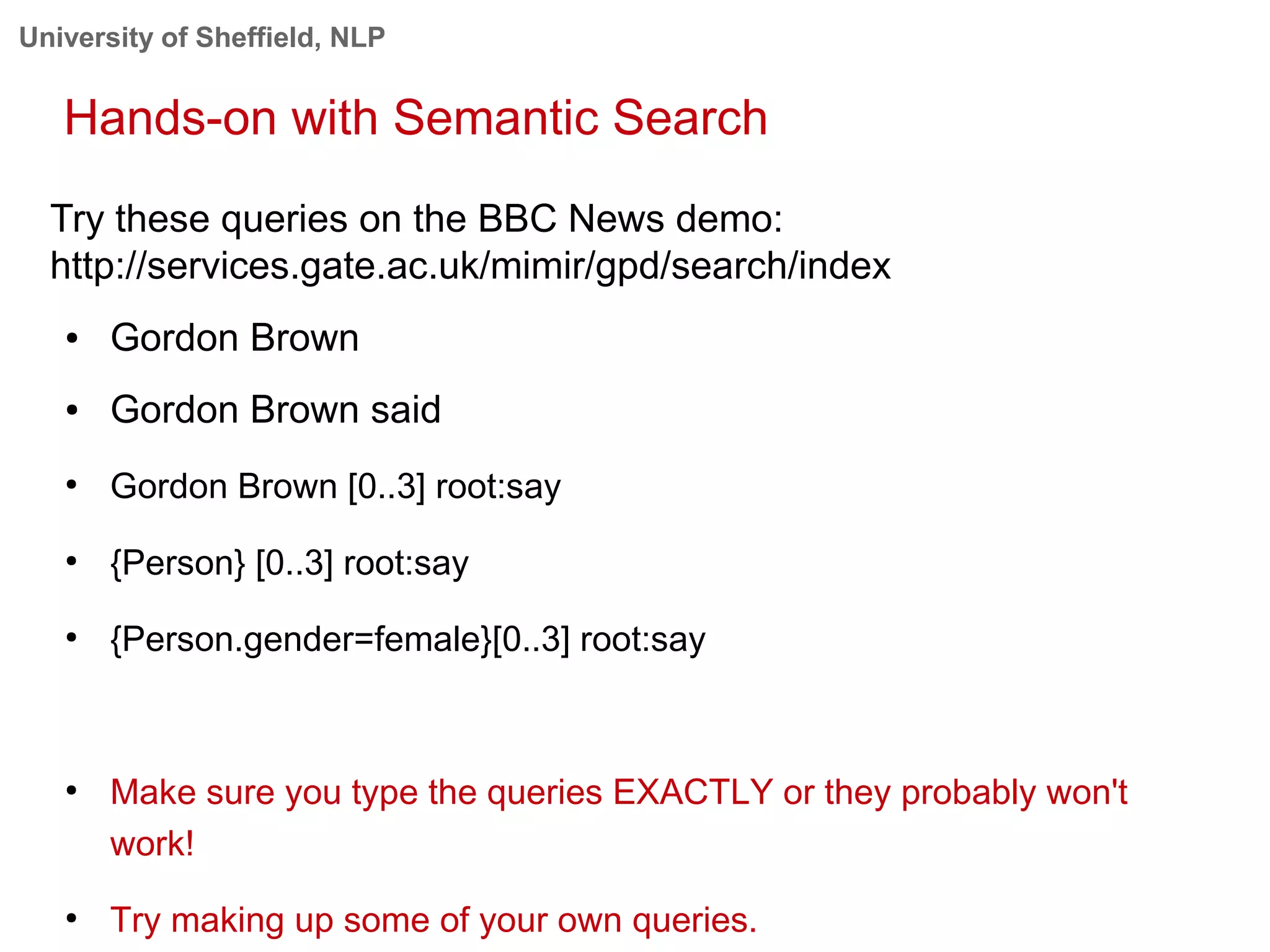 University of Sheffield, NLP
Hands-on with Semantic Search
Try these queries on the BBC News demo:
http://services.gate.ac.uk/mimir/gpd/search/index
● Gordon Brown
● Gordon Brown said
●
Gordon Brown [0..3] root:say
●
{Person} [0..3] root:say
●
{Person.gender=female}[0..3] root:say
●
Make sure you type the queries EXACTLY or they probably won't
work!
●
Try making up some of your own queries.
 