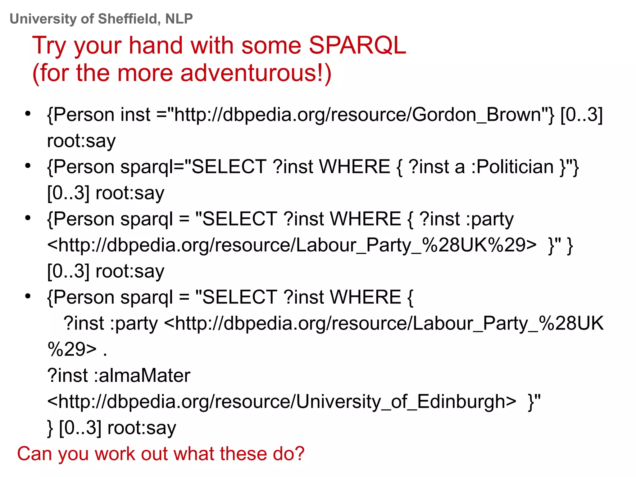 University of Sheffield, NLP
Try your hand with some SPARQL
(for the more adventurous!)
●
{Person inst ="http://dbpedia.org/resource/Gordon_Brown"} [0..3]
root:say
●
{Person sparql="SELECT ?inst WHERE { ?inst a :Politician }"}
[0..3] root:say
●
{Person sparql = "SELECT ?inst WHERE { ?inst :party
<http://dbpedia.org/resource/Labour_Party_%28UK%29> }" }
[0..3] root:say
●
{Person sparql = "SELECT ?inst WHERE {
?inst :party <http://dbpedia.org/resource/Labour_Party_%28UK
%29> .
?inst :almaMater
<http://dbpedia.org/resource/University_of_Edinburgh> }"
} [0..3] root:say
Can you work out what these do?
 