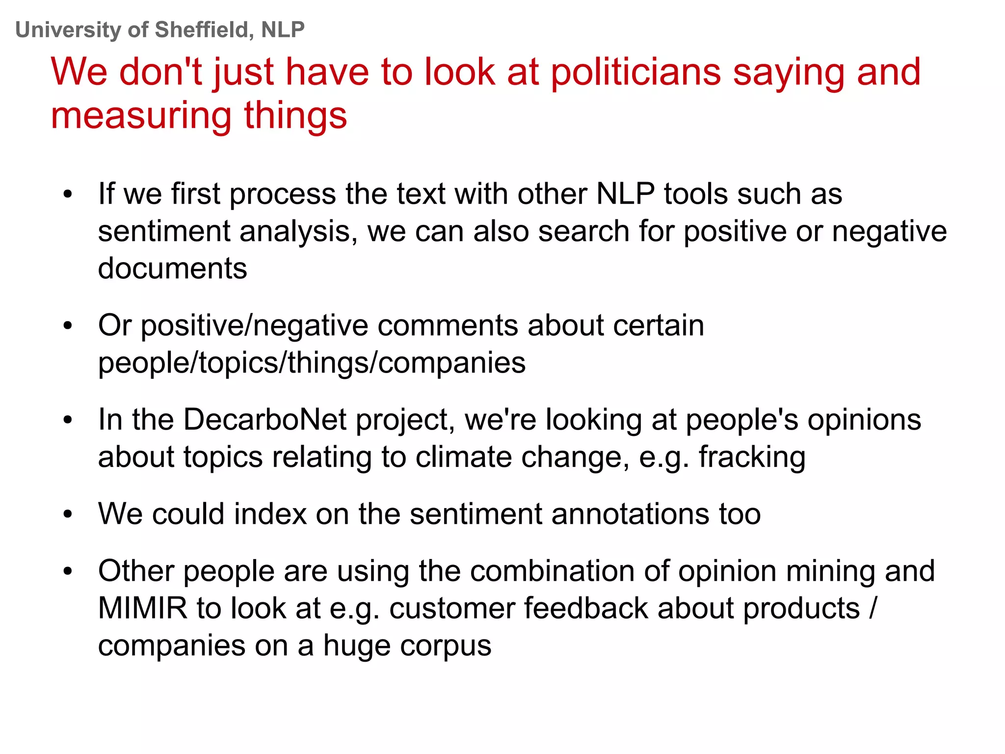 University of Sheffield, NLP
We don't just have to look at politicians saying and
measuring things
● If we first process the text with other NLP tools such as
sentiment analysis, we can also search for positive or negative
documents
● Or positive/negative comments about certain
people/topics/things/companies
● In the DecarboNet project, we're looking at people's opinions
about topics relating to climate change, e.g. fracking
● We could index on the sentiment annotations too
● Other people are using the combination of opinion mining and
MIMIR to look at e.g. customer feedback about products /
companies on a huge corpus
 