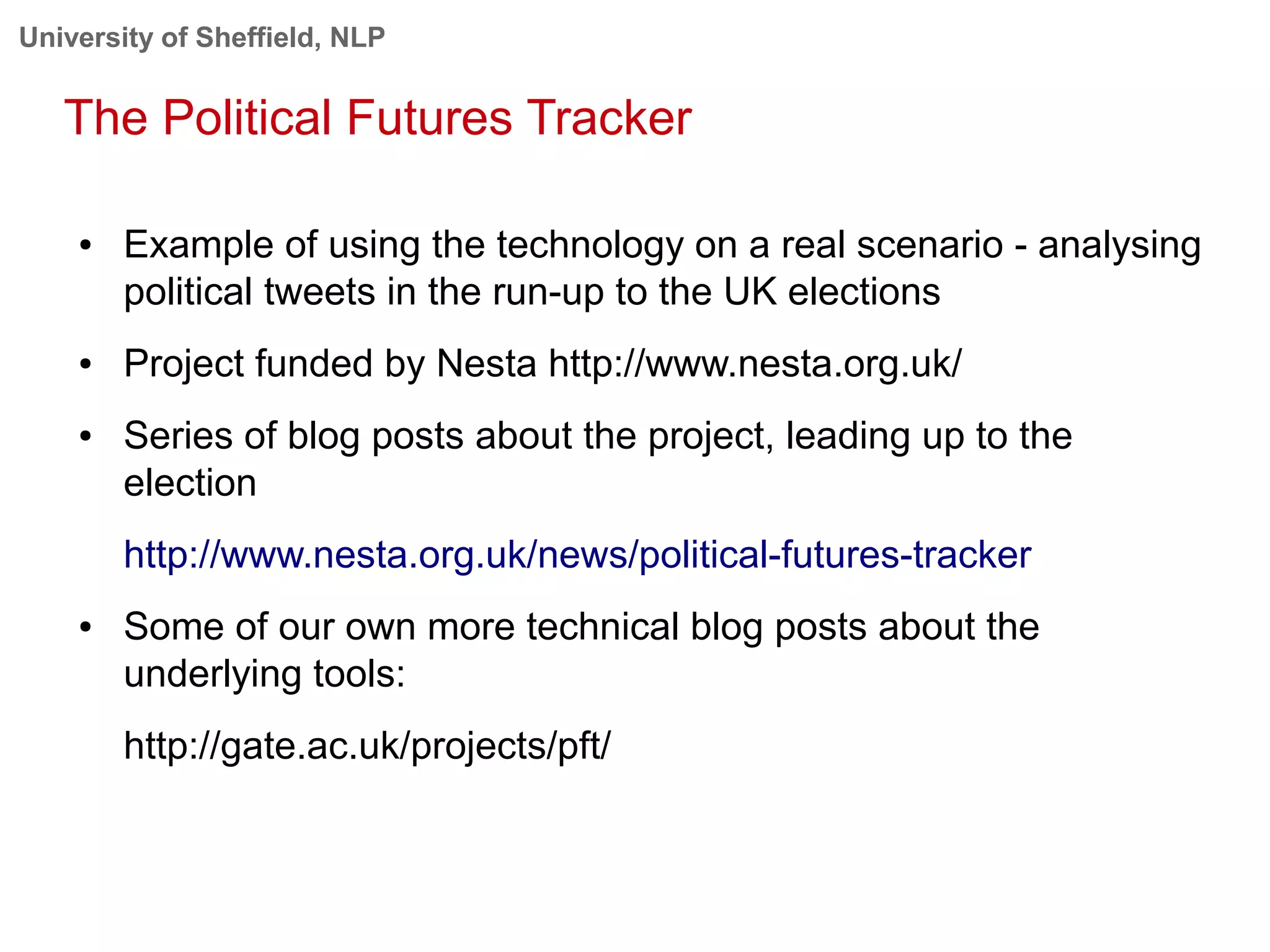 University of Sheffield, NLP
The Political Futures Tracker
● Example of using the technology on a real scenario - analysing
political tweets in the run-up to the UK elections
● Project funded by Nesta http://www.nesta.org.uk/
● Series of blog posts about the project, leading up to the
election
http://www.nesta.org.uk/news/political-futures-tracker
● Some of our own more technical blog posts about the
underlying tools:
http://gate.ac.uk/projects/pft/
 